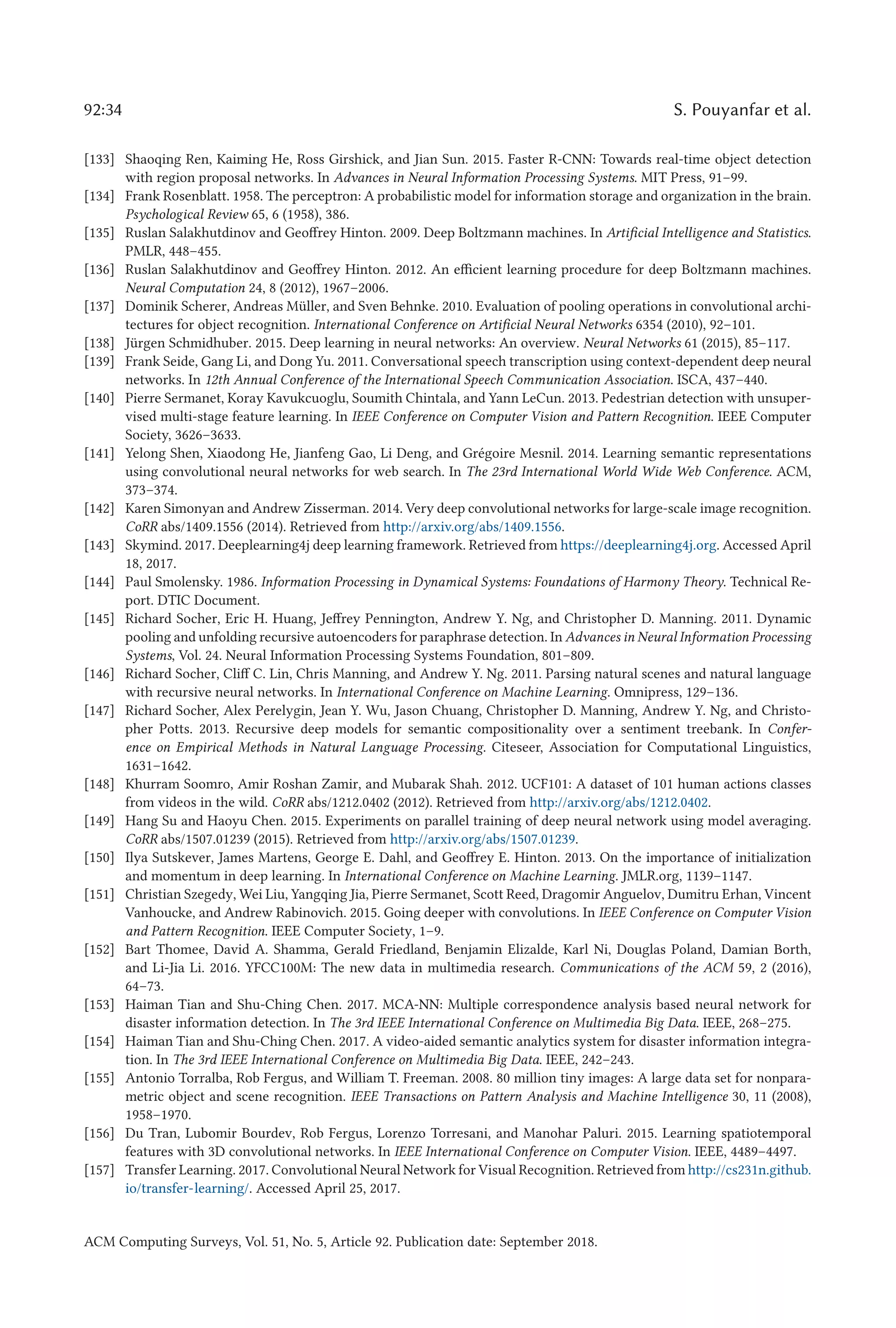 92:34 S. Pouyanfar et al.
[133] Shaoqing Ren, Kaiming He, Ross Girshick, and Jian Sun. 2015. Faster R-CNN: Towards real-time object detection
with region proposal networks. In Advances in Neural Information Processing Systems. MIT Press, 91–99.
[134] Frank Rosenblatt. 1958. The perceptron: A probabilistic model for information storage and organization in the brain.
Psychological Review 65, 6 (1958), 386.
[135] Ruslan Salakhutdinov and Geoffrey Hinton. 2009. Deep Boltzmann machines. In Artificial Intelligence and Statistics.
PMLR, 448–455.
[136] Ruslan Salakhutdinov and Geoffrey Hinton. 2012. An efficient learning procedure for deep Boltzmann machines.
Neural Computation 24, 8 (2012), 1967–2006.
[137] Dominik Scherer, Andreas Müller, and Sven Behnke. 2010. Evaluation of pooling operations in convolutional archi-
tectures for object recognition. International Conference on Artificial Neural Networks 6354 (2010), 92–101.
[138] Jürgen Schmidhuber. 2015. Deep learning in neural networks: An overview. Neural Networks 61 (2015), 85–117.
[139] Frank Seide, Gang Li, and Dong Yu. 2011. Conversational speech transcription using context-dependent deep neural
networks. In 12th Annual Conference of the International Speech Communication Association. ISCA, 437–440.
[140] Pierre Sermanet, Koray Kavukcuoglu, Soumith Chintala, and Yann LeCun. 2013. Pedestrian detection with unsuper-
vised multi-stage feature learning. In IEEE Conference on Computer Vision and Pattern Recognition. IEEE Computer
Society, 3626–3633.
[141] Yelong Shen, Xiaodong He, Jianfeng Gao, Li Deng, and Grégoire Mesnil. 2014. Learning semantic representations
using convolutional neural networks for web search. In The 23rd International World Wide Web Conference. ACM,
373–374.
[142] Karen Simonyan and Andrew Zisserman. 2014. Very deep convolutional networks for large-scale image recognition.
CoRR abs/1409.1556 (2014). Retrieved from http://arxiv.org/abs/1409.1556.
[143] Skymind. 2017. Deeplearning4j deep learning framework. Retrieved from https://deeplearning4j.org. Accessed April
18, 2017.
[144] Paul Smolensky. 1986. Information Processing in Dynamical Systems: Foundations of Harmony Theory. Technical Re-
port. DTIC Document.
[145] Richard Socher, Eric H. Huang, Jeffrey Pennington, Andrew Y. Ng, and Christopher D. Manning. 2011. Dynamic
pooling and unfolding recursive autoencoders for paraphrase detection. In Advances in Neural Information Processing
Systems, Vol. 24. Neural Information Processing Systems Foundation, 801–809.
[146] Richard Socher, Cliff C. Lin, Chris Manning, and Andrew Y. Ng. 2011. Parsing natural scenes and natural language
with recursive neural networks. In International Conference on Machine Learning. Omnipress, 129–136.
[147] Richard Socher, Alex Perelygin, Jean Y. Wu, Jason Chuang, Christopher D. Manning, Andrew Y. Ng, and Christo-
pher Potts. 2013. Recursive deep models for semantic compositionality over a sentiment treebank. In Confer-
ence on Empirical Methods in Natural Language Processing. Citeseer, Association for Computational Linguistics,
1631–1642.
[148] Khurram Soomro, Amir Roshan Zamir, and Mubarak Shah. 2012. UCF101: A dataset of 101 human actions classes
from videos in the wild. CoRR abs/1212.0402 (2012). Retrieved from http://arxiv.org/abs/1212.0402.
[149] Hang Su and Haoyu Chen. 2015. Experiments on parallel training of deep neural network using model averaging.
CoRR abs/1507.01239 (2015). Retrieved from http://arxiv.org/abs/1507.01239.
[150] Ilya Sutskever, James Martens, George E. Dahl, and Geoffrey E. Hinton. 2013. On the importance of initialization
and momentum in deep learning. In International Conference on Machine Learning. JMLR.org, 1139–1147.
[151] Christian Szegedy, Wei Liu, Yangqing Jia, Pierre Sermanet, Scott Reed, Dragomir Anguelov, Dumitru Erhan, Vincent
Vanhoucke, and Andrew Rabinovich. 2015. Going deeper with convolutions. In IEEE Conference on Computer Vision
and Pattern Recognition. IEEE Computer Society, 1–9.
[152] Bart Thomee, David A. Shamma, Gerald Friedland, Benjamin Elizalde, Karl Ni, Douglas Poland, Damian Borth,
and Li-Jia Li. 2016. YFCC100M: The new data in multimedia research. Communications of the ACM 59, 2 (2016),
64–73.
[153] Haiman Tian and Shu-Ching Chen. 2017. MCA-NN: Multiple correspondence analysis based neural network for
disaster information detection. In The 3rd IEEE International Conference on Multimedia Big Data. IEEE, 268–275.
[154] Haiman Tian and Shu-Ching Chen. 2017. A video-aided semantic analytics system for disaster information integra-
tion. In The 3rd IEEE International Conference on Multimedia Big Data. IEEE, 242–243.
[155] Antonio Torralba, Rob Fergus, and William T. Freeman. 2008. 80 million tiny images: A large data set for nonpara-
metric object and scene recognition. IEEE Transactions on Pattern Analysis and Machine Intelligence 30, 11 (2008),
1958–1970.
[156] Du Tran, Lubomir Bourdev, Rob Fergus, Lorenzo Torresani, and Manohar Paluri. 2015. Learning spatiotemporal
features with 3D convolutional networks. In IEEE International Conference on Computer Vision. IEEE, 4489–4497.
[157] Transfer Learning. 2017. Convolutional Neural Network for Visual Recognition. Retrieved from http://cs231n.github.
io/transfer-learning/. Accessed April 25, 2017.
ACM Computing Surveys, Vol. 51, No. 5, Article 92. Publication date: September 2018.
 