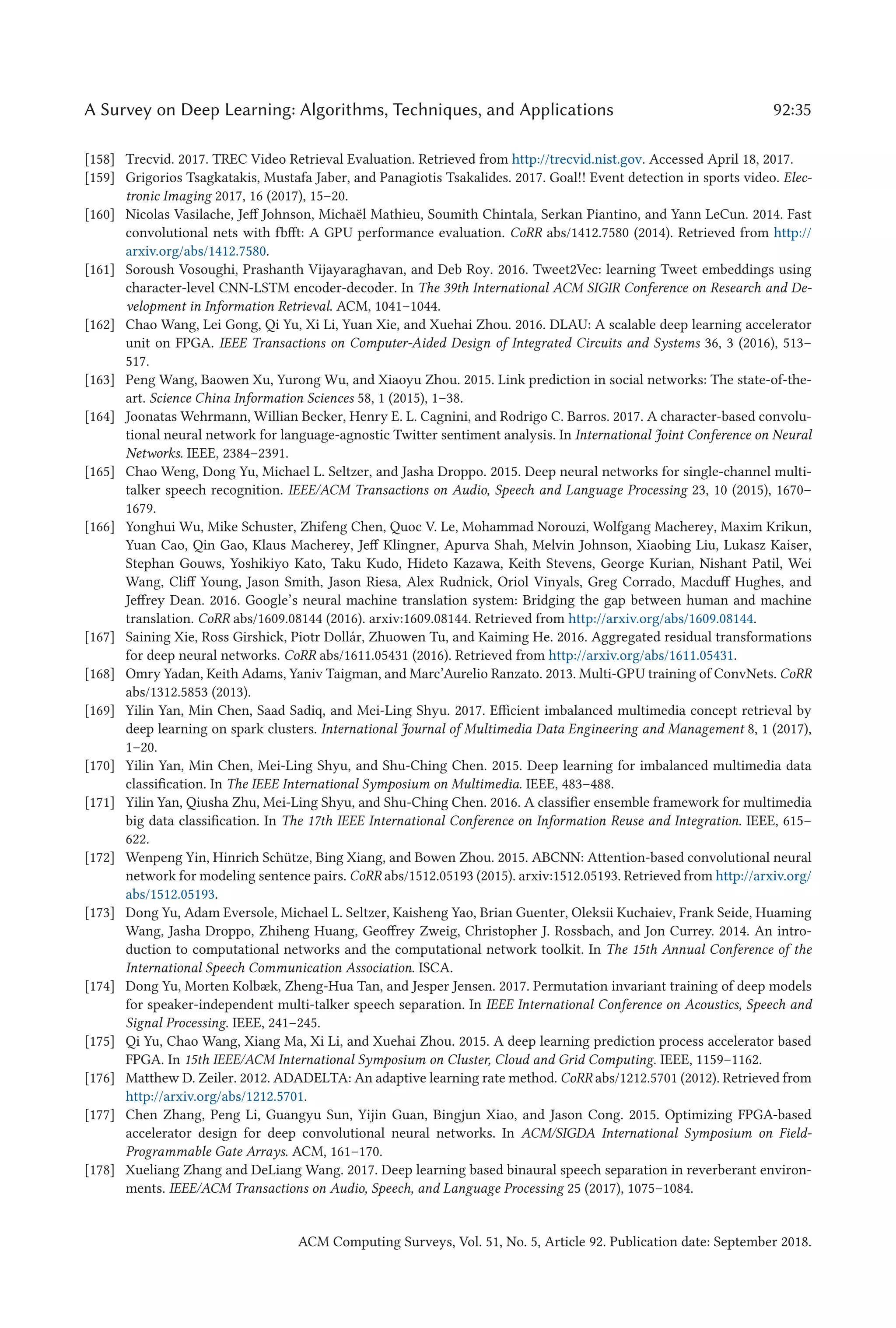 A Survey on Deep Learning: Algorithms, Techniques, and Applications 92:35
[158] Trecvid. 2017. TREC Video Retrieval Evaluation. Retrieved from http://trecvid.nist.gov. Accessed April 18, 2017.
[159] Grigorios Tsagkatakis, Mustafa Jaber, and Panagiotis Tsakalides. 2017. Goal!! Event detection in sports video. Elec-
tronic Imaging 2017, 16 (2017), 15–20.
[160] Nicolas Vasilache, Jeff Johnson, Michaël Mathieu, Soumith Chintala, Serkan Piantino, and Yann LeCun. 2014. Fast
convolutional nets with fbfft: A GPU performance evaluation. CoRR abs/1412.7580 (2014). Retrieved from http://
arxiv.org/abs/1412.7580.
[161] Soroush Vosoughi, Prashanth Vijayaraghavan, and Deb Roy. 2016. Tweet2Vec: learning Tweet embeddings using
character-level CNN-LSTM encoder-decoder. In The 39th International ACM SIGIR Conference on Research and De-
velopment in Information Retrieval. ACM, 1041–1044.
[162] Chao Wang, Lei Gong, Qi Yu, Xi Li, Yuan Xie, and Xuehai Zhou. 2016. DLAU: A scalable deep learning accelerator
unit on FPGA. IEEE Transactions on Computer-Aided Design of Integrated Circuits and Systems 36, 3 (2016), 513–
517.
[163] Peng Wang, Baowen Xu, Yurong Wu, and Xiaoyu Zhou. 2015. Link prediction in social networks: The state-of-the-
art. Science China Information Sciences 58, 1 (2015), 1–38.
[164] Joonatas Wehrmann, Willian Becker, Henry E. L. Cagnini, and Rodrigo C. Barros. 2017. A character-based convolu-
tional neural network for language-agnostic Twitter sentiment analysis. In International Joint Conference on Neural
Networks. IEEE, 2384–2391.
[165] Chao Weng, Dong Yu, Michael L. Seltzer, and Jasha Droppo. 2015. Deep neural networks for single-channel multi-
talker speech recognition. IEEE/ACM Transactions on Audio, Speech and Language Processing 23, 10 (2015), 1670–
1679.
[166] Yonghui Wu, Mike Schuster, Zhifeng Chen, Quoc V. Le, Mohammad Norouzi, Wolfgang Macherey, Maxim Krikun,
Yuan Cao, Qin Gao, Klaus Macherey, Jeff Klingner, Apurva Shah, Melvin Johnson, Xiaobing Liu, Lukasz Kaiser,
Stephan Gouws, Yoshikiyo Kato, Taku Kudo, Hideto Kazawa, Keith Stevens, George Kurian, Nishant Patil, Wei
Wang, Cliff Young, Jason Smith, Jason Riesa, Alex Rudnick, Oriol Vinyals, Greg Corrado, Macduff Hughes, and
Jeffrey Dean. 2016. Google’s neural machine translation system: Bridging the gap between human and machine
translation. CoRR abs/1609.08144 (2016). arxiv:1609.08144. Retrieved from http://arxiv.org/abs/1609.08144.
[167] Saining Xie, Ross Girshick, Piotr Dollár, Zhuowen Tu, and Kaiming He. 2016. Aggregated residual transformations
for deep neural networks. CoRR abs/1611.05431 (2016). Retrieved from http://arxiv.org/abs/1611.05431.
[168] Omry Yadan, Keith Adams, Yaniv Taigman, and Marc’Aurelio Ranzato. 2013. Multi-GPU training of ConvNets. CoRR
abs/1312.5853 (2013).
[169] Yilin Yan, Min Chen, Saad Sadiq, and Mei-Ling Shyu. 2017. Efficient imbalanced multimedia concept retrieval by
deep learning on spark clusters. International Journal of Multimedia Data Engineering and Management 8, 1 (2017),
1–20.
[170] Yilin Yan, Min Chen, Mei-Ling Shyu, and Shu-Ching Chen. 2015. Deep learning for imbalanced multimedia data
classification. In The IEEE International Symposium on Multimedia. IEEE, 483–488.
[171] Yilin Yan, Qiusha Zhu, Mei-Ling Shyu, and Shu-Ching Chen. 2016. A classifier ensemble framework for multimedia
big data classification. In The 17th IEEE International Conference on Information Reuse and Integration. IEEE, 615–
622.
[172] Wenpeng Yin, Hinrich Schütze, Bing Xiang, and Bowen Zhou. 2015. ABCNN: Attention-based convolutional neural
network for modeling sentence pairs. CoRR abs/1512.05193 (2015). arxiv:1512.05193. Retrieved from http://arxiv.org/
abs/1512.05193.
[173] Dong Yu, Adam Eversole, Michael L. Seltzer, Kaisheng Yao, Brian Guenter, Oleksii Kuchaiev, Frank Seide, Huaming
Wang, Jasha Droppo, Zhiheng Huang, Geoffrey Zweig, Christopher J. Rossbach, and Jon Currey. 2014. An intro-
duction to computational networks and the computational network toolkit. In The 15th Annual Conference of the
International Speech Communication Association. ISCA.
[174] Dong Yu, Morten Kolbæk, Zheng-Hua Tan, and Jesper Jensen. 2017. Permutation invariant training of deep models
for speaker-independent multi-talker speech separation. In IEEE International Conference on Acoustics, Speech and
Signal Processing. IEEE, 241–245.
[175] Qi Yu, Chao Wang, Xiang Ma, Xi Li, and Xuehai Zhou. 2015. A deep learning prediction process accelerator based
FPGA. In 15th IEEE/ACM International Symposium on Cluster, Cloud and Grid Computing. IEEE, 1159–1162.
[176] Matthew D. Zeiler. 2012. ADADELTA: An adaptive learning rate method. CoRR abs/1212.5701 (2012). Retrieved from
http://arxiv.org/abs/1212.5701.
[177] Chen Zhang, Peng Li, Guangyu Sun, Yijin Guan, Bingjun Xiao, and Jason Cong. 2015. Optimizing FPGA-based
accelerator design for deep convolutional neural networks. In ACM/SIGDA International Symposium on Field-
Programmable Gate Arrays. ACM, 161–170.
[178] Xueliang Zhang and DeLiang Wang. 2017. Deep learning based binaural speech separation in reverberant environ-
ments. IEEE/ACM Transactions on Audio, Speech, and Language Processing 25 (2017), 1075–1084.
ACM Computing Surveys, Vol. 51, No. 5, Article 92. Publication date: September 2018.
 