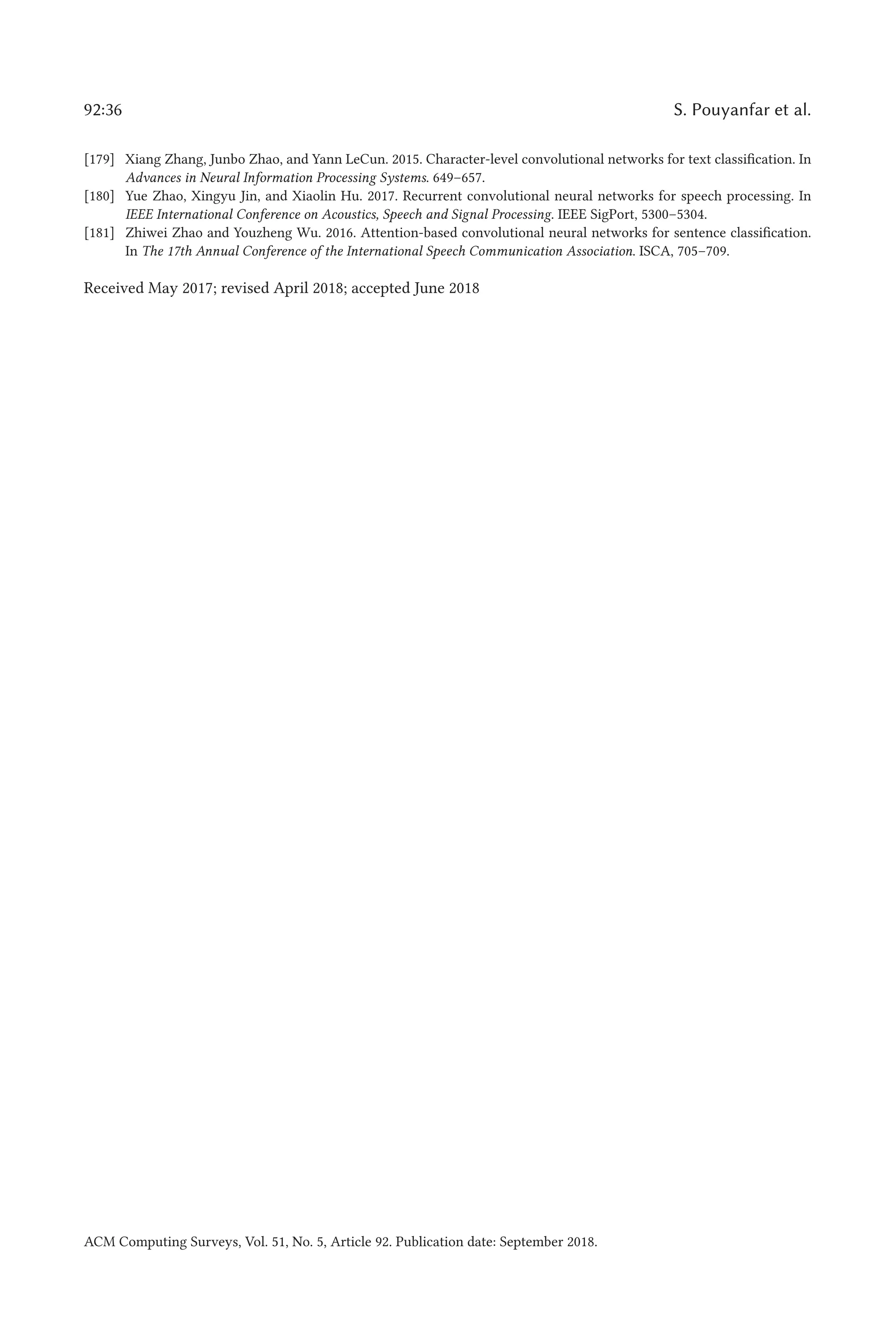 92:36 S. Pouyanfar et al.
[179] Xiang Zhang, Junbo Zhao, and Yann LeCun. 2015. Character-level convolutional networks for text classification. In
Advances in Neural Information Processing Systems. 649–657.
[180] Yue Zhao, Xingyu Jin, and Xiaolin Hu. 2017. Recurrent convolutional neural networks for speech processing. In
IEEE International Conference on Acoustics, Speech and Signal Processing. IEEE SigPort, 5300–5304.
[181] Zhiwei Zhao and Youzheng Wu. 2016. Attention-based convolutional neural networks for sentence classification.
In The 17th Annual Conference of the International Speech Communication Association. ISCA, 705–709.
Received May 2017; revised April 2018; accepted June 2018
ACM Computing Surveys, Vol. 51, No. 5, Article 92. Publication date: September 2018.
 