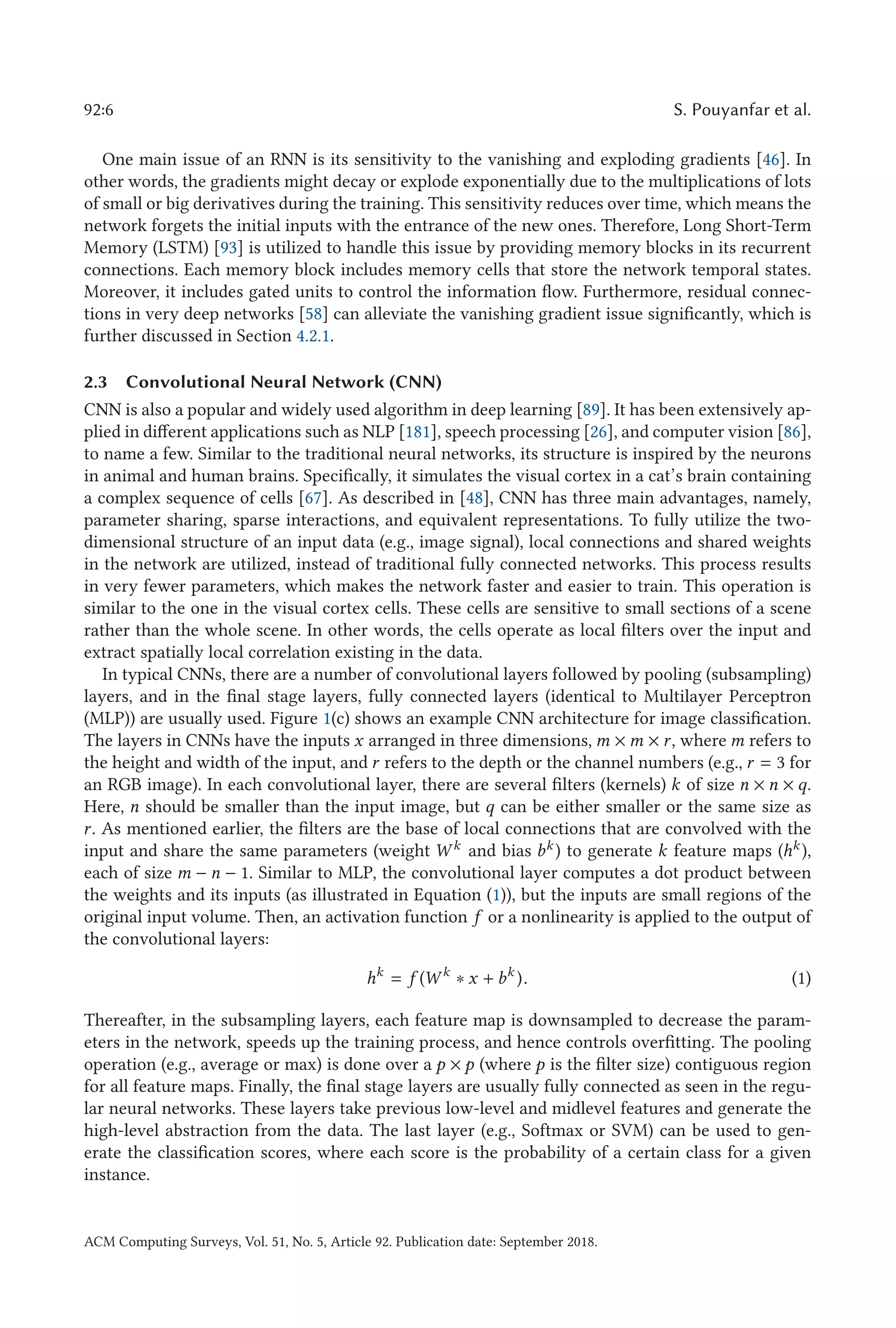 92:6 S. Pouyanfar et al.
One main issue of an RNN is its sensitivity to the vanishing and exploding gradients [46]. In
other words, the gradients might decay or explode exponentially due to the multiplications of lots
of small or big derivatives during the training. This sensitivity reduces over time, which means the
network forgets the initial inputs with the entrance of the new ones. Therefore, Long Short-Term
Memory (LSTM) [93] is utilized to handle this issue by providing memory blocks in its recurrent
connections. Each memory block includes memory cells that store the network temporal states.
Moreover, it includes gated units to control the information flow. Furthermore, residual connec-
tions in very deep networks [58] can alleviate the vanishing gradient issue significantly, which is
further discussed in Section 4.2.1.
2.3 Convolutional Neural Network (CNN)
CNN is also a popular and widely used algorithm in deep learning [89]. It has been extensively ap-
plied in different applications such as NLP [181], speech processing [26], and computer vision [86],
to name a few. Similar to the traditional neural networks, its structure is inspired by the neurons
in animal and human brains. Specifically, it simulates the visual cortex in a cat’s brain containing
a complex sequence of cells [67]. As described in [48], CNN has three main advantages, namely,
parameter sharing, sparse interactions, and equivalent representations. To fully utilize the two-
dimensional structure of an input data (e.g., image signal), local connections and shared weights
in the network are utilized, instead of traditional fully connected networks. This process results
in very fewer parameters, which makes the network faster and easier to train. This operation is
similar to the one in the visual cortex cells. These cells are sensitive to small sections of a scene
rather than the whole scene. In other words, the cells operate as local filters over the input and
extract spatially local correlation existing in the data.
In typical CNNs, there are a number of convolutional layers followed by pooling (subsampling)
layers, and in the final stage layers, fully connected layers (identical to Multilayer Perceptron
(MLP)) are usually used. Figure 1(c) shows an example CNN architecture for image classification.
The layers in CNNs have the inputs x arranged in three dimensions, m × m × r, where m refers to
the height and width of the input, and r refers to the depth or the channel numbers (e.g., r = 3 for
an RGB image). In each convolutional layer, there are several filters (kernels) k of size n × n × q.
Here, n should be smaller than the input image, but q can be either smaller or the same size as
r. As mentioned earlier, the filters are the base of local connections that are convolved with the
input and share the same parameters (weight W k and bias bk ) to generate k feature maps (hk ),
each of size m − n − 1. Similar to MLP, the convolutional layer computes a dot product between
the weights and its inputs (as illustrated in Equation (1)), but the inputs are small regions of the
original input volume. Then, an activation function f or a nonlinearity is applied to the output of
the convolutional layers:
hk
= f (W k
∗ x + bk
). (1)
Thereafter, in the subsampling layers, each feature map is downsampled to decrease the param-
eters in the network, speeds up the training process, and hence controls overfitting. The pooling
operation (e.g., average or max) is done over a p × p (where p is the filter size) contiguous region
for all feature maps. Finally, the final stage layers are usually fully connected as seen in the regu-
lar neural networks. These layers take previous low-level and midlevel features and generate the
high-level abstraction from the data. The last layer (e.g., Softmax or SVM) can be used to gen-
erate the classification scores, where each score is the probability of a certain class for a given
instance.
ACM Computing Surveys, Vol. 51, No. 5, Article 92. Publication date: September 2018.
 