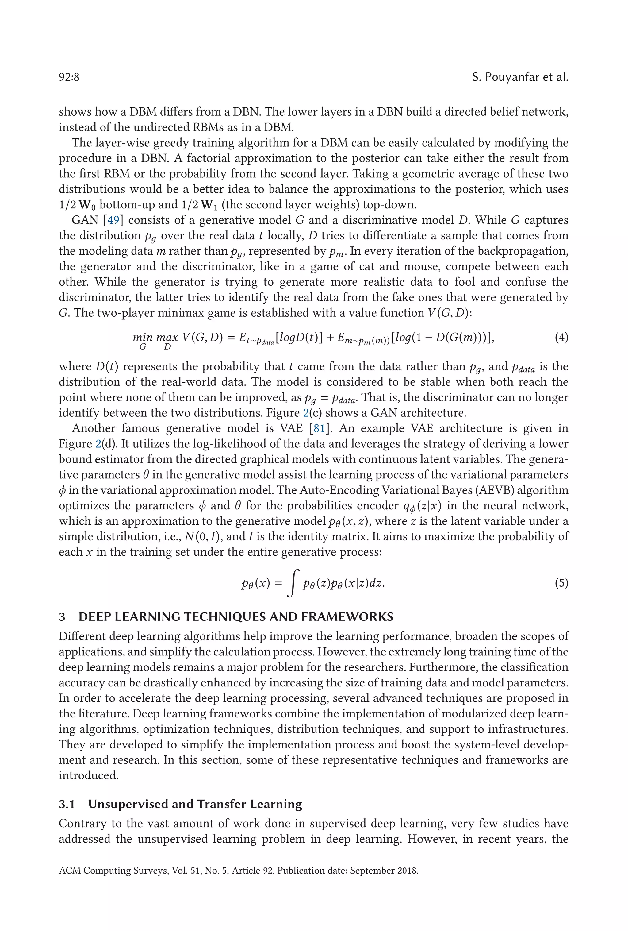92:8 S. Pouyanfar et al.
shows how a DBM differs from a DBN. The lower layers in a DBN build a directed belief network,
instead of the undirected RBMs as in a DBM.
The layer-wise greedy training algorithm for a DBM can be easily calculated by modifying the
procedure in a DBN. A factorial approximation to the posterior can take either the result from
the first RBM or the probability from the second layer. Taking a geometric average of these two
distributions would be a better idea to balance the approximations to the posterior, which uses
1/2 W0 bottom-up and 1/2 W1 (the second layer weights) top-down.
GAN [49] consists of a generative model G and a discriminative model D. While G captures
the distribution pд over the real data t locally, D tries to differentiate a sample that comes from
the modeling data m rather than pд, represented by pm. In every iteration of the backpropagation,
the generator and the discriminator, like in a game of cat and mouse, compete between each
other. While the generator is trying to generate more realistic data to fool and confuse the
discriminator, the latter tries to identify the real data from the fake ones that were generated by
G. The two-player minimax game is established with a value function V (G, D):
min
G
max
D
V (G, D) = Et∼pdata
[loдD(t)] + Em∼pm (m))[loд(1 − D(G(m)))], (4)
where D(t) represents the probability that t came from the data rather than pд, and pdata is the
distribution of the real-world data. The model is considered to be stable when both reach the
point where none of them can be improved, as pд = pdata. That is, the discriminator can no longer
identify between the two distributions. Figure 2(c) shows a GAN architecture.
Another famous generative model is VAE [81]. An example VAE architecture is given in
Figure 2(d). It utilizes the log-likelihood of the data and leverages the strategy of deriving a lower
bound estimator from the directed graphical models with continuous latent variables. The genera-
tive parameters θ in the generative model assist the learning process of the variational parameters
ϕ in the variational approximation model. The Auto-Encoding Variational Bayes (AEVB) algorithm
optimizes the parameters ϕ and θ for the probabilities encoder qϕ (z|x) in the neural network,
which is an approximation to the generative model pθ (x,z), where z is the latent variable under a
simple distribution, i.e., N (0, I), and I is the identity matrix. It aims to maximize the probability of
each x in the training set under the entire generative process:
pθ (x) =

pθ (z)pθ (x|z)dz. (5)
3 DEEP LEARNING TECHNIQUES AND FRAMEWORKS
Different deep learning algorithms help improve the learning performance, broaden the scopes of
applications, and simplify the calculation process. However, the extremely long training time of the
deep learning models remains a major problem for the researchers. Furthermore, the classification
accuracy can be drastically enhanced by increasing the size of training data and model parameters.
In order to accelerate the deep learning processing, several advanced techniques are proposed in
the literature. Deep learning frameworks combine the implementation of modularized deep learn-
ing algorithms, optimization techniques, distribution techniques, and support to infrastructures.
They are developed to simplify the implementation process and boost the system-level develop-
ment and research. In this section, some of these representative techniques and frameworks are
introduced.
3.1 Unsupervised and Transfer Learning
Contrary to the vast amount of work done in supervised deep learning, very few studies have
addressed the unsupervised learning problem in deep learning. However, in recent years, the
ACM Computing Surveys, Vol. 51, No. 5, Article 92. Publication date: September 2018.
 