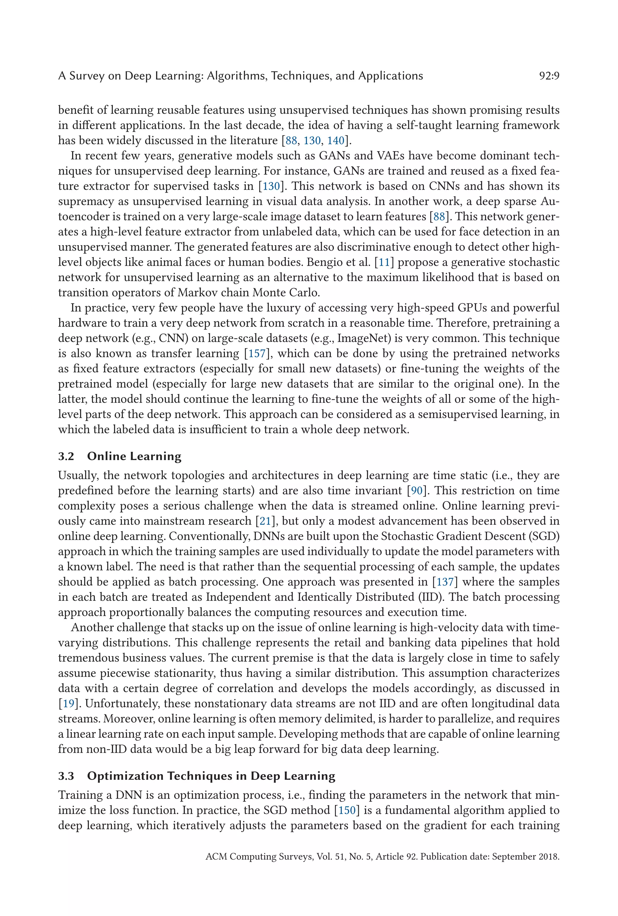 A Survey on Deep Learning: Algorithms, Techniques, and Applications 92:9
benefit of learning reusable features using unsupervised techniques has shown promising results
in different applications. In the last decade, the idea of having a self-taught learning framework
has been widely discussed in the literature [88, 130, 140].
In recent few years, generative models such as GANs and VAEs have become dominant tech-
niques for unsupervised deep learning. For instance, GANs are trained and reused as a fixed fea-
ture extractor for supervised tasks in [130]. This network is based on CNNs and has shown its
supremacy as unsupervised learning in visual data analysis. In another work, a deep sparse Au-
toencoder is trained on a very large-scale image dataset to learn features [88]. This network gener-
ates a high-level feature extractor from unlabeled data, which can be used for face detection in an
unsupervised manner. The generated features are also discriminative enough to detect other high-
level objects like animal faces or human bodies. Bengio et al. [11] propose a generative stochastic
network for unsupervised learning as an alternative to the maximum likelihood that is based on
transition operators of Markov chain Monte Carlo.
In practice, very few people have the luxury of accessing very high-speed GPUs and powerful
hardware to train a very deep network from scratch in a reasonable time. Therefore, pretraining a
deep network (e.g., CNN) on large-scale datasets (e.g., ImageNet) is very common. This technique
is also known as transfer learning [157], which can be done by using the pretrained networks
as fixed feature extractors (especially for small new datasets) or fine-tuning the weights of the
pretrained model (especially for large new datasets that are similar to the original one). In the
latter, the model should continue the learning to fine-tune the weights of all or some of the high-
level parts of the deep network. This approach can be considered as a semisupervised learning, in
which the labeled data is insufficient to train a whole deep network.
3.2 Online Learning
Usually, the network topologies and architectures in deep learning are time static (i.e., they are
predefined before the learning starts) and are also time invariant [90]. This restriction on time
complexity poses a serious challenge when the data is streamed online. Online learning previ-
ously came into mainstream research [21], but only a modest advancement has been observed in
online deep learning. Conventionally, DNNs are built upon the Stochastic Gradient Descent (SGD)
approach in which the training samples are used individually to update the model parameters with
a known label. The need is that rather than the sequential processing of each sample, the updates
should be applied as batch processing. One approach was presented in [137] where the samples
in each batch are treated as Independent and Identically Distributed (IID). The batch processing
approach proportionally balances the computing resources and execution time.
Another challenge that stacks up on the issue of online learning is high-velocity data with time-
varying distributions. This challenge represents the retail and banking data pipelines that hold
tremendous business values. The current premise is that the data is largely close in time to safely
assume piecewise stationarity, thus having a similar distribution. This assumption characterizes
data with a certain degree of correlation and develops the models accordingly, as discussed in
[19]. Unfortunately, these nonstationary data streams are not IID and are often longitudinal data
streams. Moreover, online learning is often memory delimited, is harder to parallelize, and requires
a linear learning rate on each input sample. Developing methods that are capable of online learning
from non-IID data would be a big leap forward for big data deep learning.
3.3 Optimization Techniques in Deep Learning
Training a DNN is an optimization process, i.e., finding the parameters in the network that min-
imize the loss function. In practice, the SGD method [150] is a fundamental algorithm applied to
deep learning, which iteratively adjusts the parameters based on the gradient for each training
ACM Computing Surveys, Vol. 51, No. 5, Article 92. Publication date: September 2018.
 