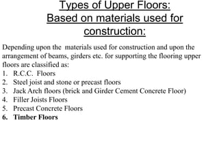 Types of Upper Floors:
Based on materials used for
construction:
Depending upon the materials used for construction and upon the
arrangement of beams, girders etc. for supporting the flooring upper
floors are classified as:
1. R.C.C. Floors
2. Steel joist and stone or precast floors
3. Jack Arch floors (brick and Girder Cement Concrete Floor)
4. Filler Joists Floors
5. Precast Concrete Floors
6. Timber Floors
 
