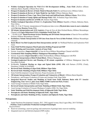 • Wellsite Geological Operation for Well CS-1 Oil Developement drilling , Seme Field ,Shallow offshore
Dahomey Basin, Republic of Benin West Africa.
• Prospect Evaluation & Review of Static Model of Dussafu Field (Pre-salt Reservoirs), Offshore Gabon.
• Prospect Evaluation & Review of Static Model for Aje Field, Offshore Dahomey Basin.
• Prospect Evaluation of Tano- Cape Three Point basin and SaltPond basin, Offshore Ghana, West Africa.
• Prospect Evaluation of Amoji, Igbolo and Matsogo Field, OML 56 Onshore Niger Delta Delta.
• Prospect Evaluation and Review of OML 25, Onshore Niger Delta
• Wellsite Geological Operation of Perle C-1, Exploration Well, Offshore Republic of Benin, Dahomey Basin,
West Africa.
• OML 52, 53 & 55 Seismic interpretation & Petrophysical data review (Physical data room & asset evaluation)
with Chevron, Houston Texas, USA
• 2D Seismic Interpretation and AVO Analysis of Juan de Nova & Belo Profond Blocks, Offshore Mozambique
Channel with Fugro Robertson (CGG), Llandudno-North Wale, UK
• “ TEAM LEAD” Basin/Petroleum System Modeling and 2D Seismic Interpretation of Juan de Nova and Belo
Profond, Offshore Mozambique Channel
• Preliminary Seismic Interpretation of 2D Lines from Juan de Nova & Belo Profond, Offshore Mozambique
Channels
• Benin Block1 Sea Bed Geophysical Data Interpretation and QC for Wellhead Platform and Exploration Well
Areas
• Seme Field Well Development Plan/Exploration Drilling Proposal and FDP
• Static Modeling and Uncertainty Analysis of Seme Field.
• Seismic Acquisition (Supervision/QC) of Juan de Nova Offshore Mazambique Channel with PGS
• Geochemical Slick Sampling Offshore Madagascar/Mozambique Channel
• Seismic Acquisition (Supervision/QC) of Belo Profond Block, Offshore Madagascar with PGS
• 2D Seismic Interpretation of Belo Profond Block, Offshore Madagascar
• Geologic/Geophysical Review and Planning of 2D seismic acquisition of Offshore Madagascar (Juan De
Nova/Belo Profond)
• Bi-Monthly Technical Meeting on Akpo and Eginal fields (OML 130) with Partners (TUPNL (Total),
Petrobrass, CNOOC & NAPIMS)
• Reviewed Static Modeling of Akpo Field, Offshore Niger Delta
• Reviewed Static Modeling of Egina Field, Offshore Niger Delta
• Seme Field Development Concept Selection, Project Economics & FEED
• 3D Seismic Interpretation, Prospect Evaluation and Volumetrics of Block1, Offshore Benin Republic
• Petrophysics and Prospect Evaluation of Umutu and Asuokpo Field, Niger Delta
• Integrated Reservoir Studies and Modeling of North Seme Field, Dahomey Basin with CV Associer
Enigineering, Tour Areva 1, place Jean Millier 92400 Courbevoie-Paris, France.
• Asset/Acreage Evaluation of Bilabri Field, Niger Delta.
• Reviewed Seismic Interpretation and Static Modeling of Bilabri Field, Niger Delta.
• Asset/Acreage Evaluation of Umusati-Obodugwa Complex (OML 56), Niger Delta.
• Static Modeling and Field Development Study of Ogharaki Field, Niger Delta.
• Petrophysics and Static Modeling of Ogharaki Field , Niger Delta
• Petrophysics and Static Modeling of Ona, Assaboro and Ogharefe Fields, Niger Delta
10) Experience.
I. Seplat Petroleum Development Company, PLC, 25B Luggard Avenue, Ikoyi Lagos (May, 2015 Till Date)
Position: Team Lead/Senior Production Geologist/Seismologist
Responsibilities:
• Reservoir seismology, reservoir geology and construction of geologic/static reservoir modeling
• Integrated reservoir and field development (FDP) studies
2
 