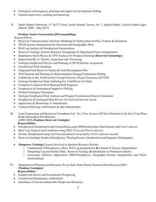 • Geological well prognosis, planning and support for development drilling
• General supervision, coaching and mentoring
II. South Atlantic Petroleum, 11th
&12th
Floors, South Atlantic Towers, No. 1, Adeolo Odeku, Victoria Island Lagos.
(March, 2009 – May 2015)
Position: Senior Geoscientist( QI/Geomodelling)
Responsibilities:
• Reservoir Characterization and Static Modeling for Hydrocarbon In-Place Volume & Simulation
• 2D/3D Seismic Interpretation for Structural and Stratigraphic Plays
• Well Log Analysis & Petrophysical Interpretation
• Reservoir Geology, Seismic/Sequence Stratigraphy & Depositional Facies Interpretation
• Quantitative Rock Physics & AVO Analysis for Prospect Derisking (Reservoir Seismology)
• Supervision/QC of Seismic Acquisition and Processing
• Geologic/Geophysical Review and Planning of 2D/3D Seismic Acquisition
• Geochemical Slick Sampling
• Integrated Field Reservoir Studies & Field Development Plan
• Well Proposal and Planning for Redevelopment Strategy/Exploration Drilling
• Collaborate in the Field Facility Concept Selection, Project Economics & FEED
• Geologic/Geophysical Data Gathering For Field Reservoir Study
• Formation Evaluation/Well Planning/Well Prognosis
• Geophysical & Geotechnical Support to Drilling
• Wellsite Geological Operations
• Geologic/Geophysical Risk Analysis and Prospect Evaluation & Reserve Estimation
• Geophysical & Geological Data Review for Farm-in/Farm-out Assets
• Supervision & Mentorship of Subordinates
• Technical Meetings with Partners & other Stakeholders
III. Laser Engineering and Resources Consultants Ltd, No.5 Futo Avenue (Off Inco Petroleum Ltd), Km 5 East/West
Road, Rumuodara-Port Harcourt.
(2008-2009) (Position; Reservoir Geologist)
Responsibilities:
• Petrophysical Interpretation and Geomodeling using HDS(Hydrocarbon Data System) and Petrel software
• Basic Log Analysis and Correlation using HDS, Prizm and Petrel softwares
• Seismic Interpretation using SeisVision(Landmark Geographix) /Petrel softwares module
• Reservoir Geologic Studies (Petrophysics, Wirelog/Seismic Interpretation and Sequence Stratigraphy)
• Manpower Training (Courses Involved as Intructor/Resource Person)
o Fundamental of Petrophysics, Basic Well Log Interpretation & Element of Seismic Interpretation
o Integrating Log and Seismic Data, Reservoir Geology & Introduction to Petroleum Industry
o Geoscience Software Applications (HDS-Petrophysics, Geographix-Seismic Interpretation and Petrel-
Geomodeling)
IV. Department of Planning and Research, Rivers State Water Board, Rumuola Port Harcourt (2007)
(Position; Geologist).
Responsibilities:
• Geophysical Survey and Groundwater Prospecting
• Construction/Maintenance of Boreholes
• Installation of Electro-submersible Pumps into Boreholes
3
 
