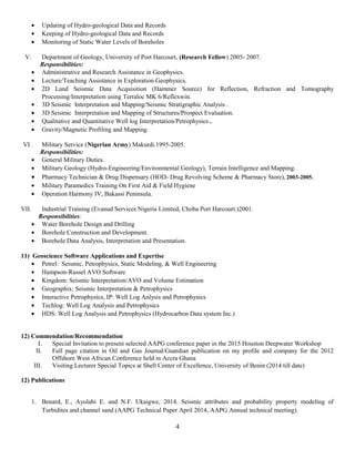 • Updating of Hydro-geological Data and Records
• Keeping of Hydro-geological Data and Records
• Monitoring of Static Water Levels of Boreholes
V. Department of Geology, University of Port Harcourt, (Research Fellow) 2005- 2007.
Responsibilities:
• Administrative and Research Assistance in Geophysics.
• Lecture/Teaching Assistance in Exploration Geophysics.
• 2D Land Seismic Data Acquisition (Hammer Source) for Reflection, Refraction and Tomography
Processing/Interpretation using Terraloc MK 6/Reflexwin.
• 3D Seismic Interpretation and Mapping/Seismic Stratigraphic Analysis .
• 3D Seismic Interpretation and Mapping of Structures/Prospect Evaluation.
• Qualitative and Quantitative Well log Interpretation/Petrophysics .
• Gravity/Magnetic Profiling and Mapping.
VI. Military Service (Nigerian Army) Makurdi.1995-2005.
Responsibilities:
• General Military Duties.
• Military Geology (Hydro-Engineering/Environmental Geology), Terrain Intelligence and Mapping.
• Pharmacy Technician & Drug Dispensary (HOD- Drug Revolving Scheme & Pharmacy Store), 2003-2005.
• Military Paramedics Training On First Aid & Field Hygiene
• Operation Harmony IV, Bakassi Peninsula.
VII. Industrial Training (Evanud Services Nigeria Limited, Choba Port Harcourt.)2001.
Responsibilities:
• Water Borehole Design and Drilling
• Borehole Construction and Development.
• Borehole Data Analysis, Interpretation and Presentation.
11) Geoscience Software Applications and Expertise
• Petrel: Seismic, Petrophysics, Static Modeling, & Well Engineering
• Hampson-Russel AVO Software
• Kingdom: Seismic Interpretation/AVO and Volume Estimation
• Geographix: Seismic Interpretation & Petrophysics
• Interactive Petrophysics, IP: Well Log Anlysis and Petrophysics
• Techlog: Well Log Analysis and Petrophysics
• HDS: Well Log Analysis and Petrophysics (Hydrocarbon Data system Inc.)
12) Commendation/Recommendation
I. Special Invitation to present selected AAPG conference paper in the 2015 Houston Deepwater Workshop
II. Full page citation in Oil and Gas Journal/Guardian publication on my profile and company for the 2012
Offshore West African Conference held in Accra Ghana
III. Visiting Lecturer Special Topics at Shell Center of Excellence, University of Benin (2014 till date)
12) Publications
1. Benard, E., Ayolabi E. and N.F. Ukaigwe, 2014. Seismic attributes and probability property modeling of
Turbidites and channel sand (AAPG Technical Paper April 2014, AAPG Annual technical meeting).
4
 