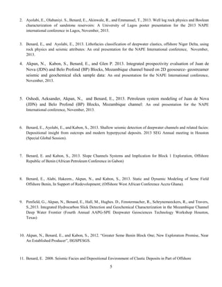 2. Ayolabi, E., Olabaniyi. S., Benard, E., Akinwale, R., and Emmanuel, T., 2013. Well log rock physics and Boolean
characterization of sandstone reservoirs: A University of Lagos poster presentation for the 2013 NAPE
international conference in Lagos, November, 2013.
3. Benard, E., and Ayolabi, E., 2013. Lithofacies classification of deepwater clastics, offshore Niger Delta, using
rock physics and seismic attributes: An oral presentation for the NAPE International conference, November,
2013.
4. Akpan, N., Kabon, S., Benard, E., and Glen P. 2013. Integrated prospectivity evaluation of Juan de
Nova (JDN) and Belo Profond (BP) Blocks, Mozambique channel based on 2D geosource- geostreamer
seismic and geochemical slick sample data: An oral presentation for the NAPE International conference,
November, 2013.
5. Oshodi, Aeksander, Akpan, N., and Benard, E., 2013. Petroleum system modeling of Juan de Nova
(JDN) and Belo Profond (BP) Blocks, Mozambique channel: An oral presentation for the NAPE
International conference, November, 2013.
6. Benard, E., Ayolabi, E., and Kabon, S., 2013. Shallow seismic detection of deepwater channels and related facies:
Depositional insight from outcrops and modern hyperpycnal deposits. 2013 SEG Annual meeting in Houston
(Special Global Session).
7. Benard, E. and Kabon, S., 2013. Slope Channels Systems and Implication for Block 1 Exploration, Offshore
Republic of Benin (African Petroleum Conference in Gabon)
8. Benard, E., Alabi, Hakeem., Akpan, N., and Kabon, S., 2013. Static and Dynamic Modeling of Seme Field
Offshore Benin, In Support of Redevelopment; (Offshore West African Conference Accra Ghana).
9. Penfield, G., Akpan, N., Benard, E., Hall, M., Hughes. D., Fenstermacher, R., Schrynemeeckers, R., and Travers,
S.,2013. Integrated Hydrocarbon Slick Detection and Geochemical Characterization in the Mozambique Channel
Deep Water Frontier (Fourth Annual AAPG-SPE Deepwater Geosciences Technology Workshop Houston,
Texas)
10. Akpan, N., Benard, E., and Kabon, S., 2012. “Greater Seme Benin Block One; New Exploration Promise, Near
An Established Producer”, HGSPESGS.
11. Benard, E. 2008. Seismic Facies and Depositional Environment of Clastic Deposits in Part of Offshore
5
 