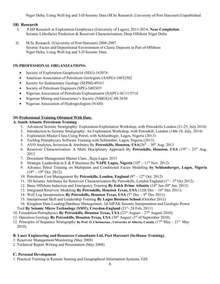 Niger Delta, Using Well log and 3-D Seismic Data (M.Sc Research ,University of Port Harcourt).Unpublished.
18) Research
I. P.hD Research in Exploration Geophysics (University of Lagos), 2011-2014, Near Completion.
Seismic Lithofacies Prediction & Reservoir Characterization, Deep Offshore Niger Delta
II. M.Sc Research (University of Port Harcourt) 2006-2007.
Seismic Facies and Depositional Environment of Clastic Deposits in Part of Offshore
Niger Delta, Using Well log and 3-D Seismic Data.
19) PROFESSIONAL ORGANIZATIONS:
• Society of Exploration Geophysicist (SEG)-163074
• American Association of Petroleum Geologists (AAPG)-10032502
• Society for Sedimentary Geology (SEPM)-49161
• Society of Petroleum Engineers (SPE)-3402435
• Nigerian Association of Petroleum Explorationist (NAPE)-AC11/5714
• Nigerian Mining and Geoscience’s Society (NMGS)-C-08-3630
• Nigerian Association of Hydrogeologists (NAH)
20) Professional Training Obtained With Date.
A. South Atlantic Petroleum Training
1. Advanced Seismic Stratigraphy: Exploration-Exploitation Workshop, with Petroskills London (21-25, July 2014)
2. Introduction to Seismic Stratigraphy: An Exploration Workshop, with Petroskill, London (14th-19, July, 2014)
3. Exploration Master Class Using Petrel, with Schlumbeger, Lagos, Nigeria (2013)
4. Techlog Petrophysics Software Training with Schlumber, Lagos, Nigeria (2013).
5. AVO Analyses, Inversion & Attributes By Petroskills, Houston, USA(26th
– 30th
Aug. 2013
6. Reservoir Characterization: A Multi Disciplinary Approach By Petroskills, Houston, USA (19th
– 23th
Aug.
2013
7. Document Management Master Class , Ikeja Lagos 2013
8. Strategic Leadership in E & P Business By NAPE Lagos, Nigeria (10th
– 11th
Nov. 2012)
9. Advance Petrel Training on Multipoint and Conditional Facies Modeling by Schlumberger, Lagos, Nigeria
(18th
– 19th
Oct. 2012).
10. Petroleum Cost Management By Petroskills, London, England (8th
– 12th
Oct. 2012)
11. 3D Seismic Attributes for Reservoir Characterization By Petroskills, London England (1st
– 5th
Oct 2012)
12. Basic Offshore Induction and Emergency Training By Falck Prime Atlantic (18th
Jan-20th
Jan. 2012)
13. Integrated Reservoir Modeling By Petroskills, Houston Texas, USA (12th Dec – 16th
Dec 2011).
14. Well Log Interpretation By Petroskills, Houston Texas, USA (5th
Dec – 9th
Dec 2011).
15. Interpersonal Skill and Leadership Training By Lagos Business School (October 2011)
16. Kingdom Data Loading/Database Management, 2d/3dPAK Seismic Interpretation and Geologic Power
Tool By Seismic Micro Technology (SMT), Croydon-England (21st
- 28 Feb, 2011)
10. Foundation Petrophysics By Petroskills, Houston Texas, USA (23rd
August – 27th
August 2010).
11. Operation Geology By Petroskills, Houston Texas, USA (30th
August -3rd
of September 2010).
12. Principles of Sequence Stratigraphy By Prof. O. Chatuneanu , University of Alberta, Canada (17th
May – 21st
May
2010).
B. Laser Engineering and Resources Consultants Ltd, Port Harcourt (In-House Training).
1. Reservoir Management/Monitoring (May 2008)
2. Technical Report Writing and Presentation (May 2008)
C. Personal Development
1. Practical Training in Remote Sensing and Geographical Information Systems, GIS
6
 