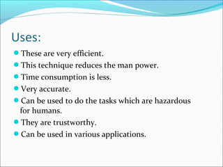 These are very efficient.
This technique reduces the man power.
Time consumption is less.
Very accurate.
Can be used to do the tasks which are hazardous
for humans.
They are trustworthy.
Can be used in various applications.
 