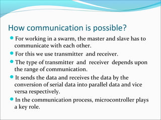 How communication is possible?
For working in a swarm, the master and slave has to
communicate with each other.
For this we use transmitter and receiver.
The type of transmitter and receiver depends upon
the range of communication.
It sends the data and receives the data by the
conversion of serial data into parallel data and vice
versa respectively.
In the communication process, microcontroller plays
a key role.
 