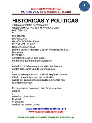 1
            HISTORICAS Y POLITICAS
       VARGAS VILA EL MAESTRO EL DIVINO


HISTÓRICAS Y POLÍTICAS
:: Obras completas de Vargas Vila ::
Obras COMPLETAS deJ. M. VARGAS VILA
HISTÓRICAS
Y
POLÍTICAS
BARCELONA
RAMÓN SOPEÑA, Editor
PROVENZA, 93 A 97
Derechos reservados.
Bamón Sopeña, impresor y editor; Provenza, 93 a 97.—
Barcelona
PREFACIO
üerel Hombre de un solo Libro...
he ahi algo que no me fué coyicedido
;
entre los mil defectos que me adornan, hay que
contar éste, como uno de los principales
;
a veces creo que es una cualidad, según el número
infinito de enemigos que me ha atraído;
sabido es, que sólo las cualidades eminentes nos
granjean enemigos
;
los defectos no nos atraen sino émulos, y aun
amigos
;
sólo dos cosas aislan:
la Virtud,
y, el Genio;
a mi no me aisló la Virtud;
           www.gftaognosticaespiritual.org
            www.taocienciareligion.com

    GRAN BIBLIOTECA VIRTUAL ESOTERICA ESPIRITUAL
 