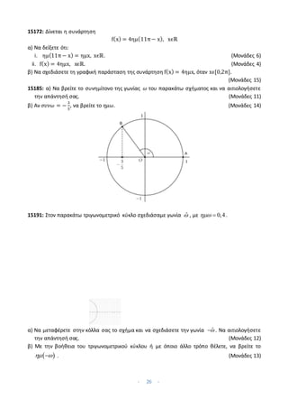 - 26 -
15172: Δίνεται η συνάρτηση
f(x) = 4ημ(11π− x), xϵℝ
α) Να δείξετε ότι:
i. ημ(11π − x) = ημx, xϵℝ. (Μονάδες 6)
ii. f(x) = 4ημx, xϵℝ. (Μονάδες 4)
β) Να σχεδιάσετε τη γραφική παράσταση της συνάρτηση f(x) = 4ημx, όταν xϵ[0,2π].
(Μονάδες 15)
15185: α) Να βρείτε το συνημίτονο της γωνίας 𝜔 του παρακάτω σχήματος και να αιτιολογήσετε
την απάντησή σας. (Μονάδες 11)
β) Αν 𝜎𝜐𝜈𝜔 = −
3
5
, να βρείτε το 𝜂𝜇𝜔. (Μονάδες 14)
15191: Στον παρακάτω τριγωνομετρικό κύκλο σχεδιάσαμε γωνία ̂ , με 0,4
  .
α) Να μεταφέρετε στην κόλλα σας το σχήμα και να σχεδιάσετε την γωνία ̂
 . Να αιτιολογήσετε
την απάντησή σας. (Μονάδες 12)
β) Με την βοήθεια του τριγωνομετρικού κύκλου ή με όποιο άλλο τρόπο θέλετε, να βρείτε το
 
 
 . (Μονάδες 13)
 