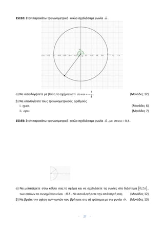 - 27 -
15192: Στον παρακάτω τριγωνομετρικό κύκλο σχεδιάσαμε γωνία ̂ .
α) Να αιτιολογήσετε με βάση το σχήμα γιατί
3
5
   . (Μονάδες 12)
β) Να υπολογίσετε τους τριγωνομετρικούς αριθμούς
i. . (Μονάδες 6)
ii.  (Μονάδες 7)
15193: Στον παρακάτω τριγωνομετρικό κύκλο σχεδιάσαμε γωνία ̂ , με 0,8
  .
α) Να μεταφέρετε στην κόλλα σας το σχήμα και να σχεδιάσετε τις γωνίες στο διάστημα  
0,2 ,
των οποίων το συνημίτονο είναι 0,8
 . Να αιτιολογήσετε την απάντησή σας. (Μονάδες 12)
β) Να βρείτε την σχέση των γωνιών που βρήκατε στο α) ερώτημα με την γωνία ̂ . (Μονάδες 13)
 