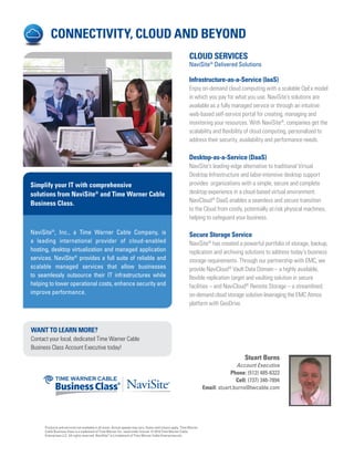 CONNECTIVITY, CLOUD AND BEYOND
CLOUD SERVICES
NaviSite®
Delivered Solutions
Infrastructure-as-a-Service (IaaS)
Enjoy on-demand cloud computing with a scalable OpEx model
in which you pay for what you use. NaviSite’s solutions are
available as a fully managed service or through an intuitive
web-based self-service portal for creating, managing and
monitoring your resources. With NaviSite®
, companies get the
scalability and flexibility of cloud computing, personalized to
address their security, availability and performance needs.
Desktop-as-a-Service (DaaS)
NaviSite’s leading-edge alternative to traditional Virtual
Desktop Infrastructure and labor-intensive desktop support
provides organizations with a simple, secure and complete
desktop experience in a cloud-based virtual environment.
NaviCloud®
DaaS enables a seamless and secure transition
to the Cloud from costly, potentially at-risk physical machines,
helping to safeguard your business.
Secure Storage Service
NaviSite®
has created a powerful portfolio of storage, backup,
replication and archiving solutions to address today’s business
storage requirements. Through our partnership with EMC, we
provide NaviCloud®
Vault Data Domain – a highly available,
flexible replication target and vaulting solution in secure
facilities – and NaviCloud®
Remote Storage – a streamlined,
on-demand cloud storage solution leveraging the EMC Atmos
platform with GeoDrive.
NaviSite®
, Inc., a Time Warner Cable Company, is
a leading international provider of cloud-enabled
hosting, desktop virtualization and managed application
services. NaviSite®
provides a full suite of reliable and
scalable managed services that allow businesses
to seamlessly outsource their IT infrastructures while
helping to lower operational costs, enhance security and
improve performance.
Simplify your IT with comprehensive
solutions from NaviSite®
and Time Warner Cable
Business Class.
WANT TO LEARN MORE?
Contact your local, dedicated Time Warner Cable
Business Class Account Executive today!
Stuart Burns
Account Executive
Phone: (512) 485-6322
Cell: (737) 346-7894
Email: stuart.burns@twcable.com
Products and services not available in all areas. Actual speeds may vary. Some restrictions apply. Time Warner
Cable Business Class is a trademark of Time Warner Inc. used under license. © 2014 Time Warner Cable
Enterprises LLC. All rights reserved. NaviSite®
is a trademark of Time Warner Cable Enterprises etc.
 