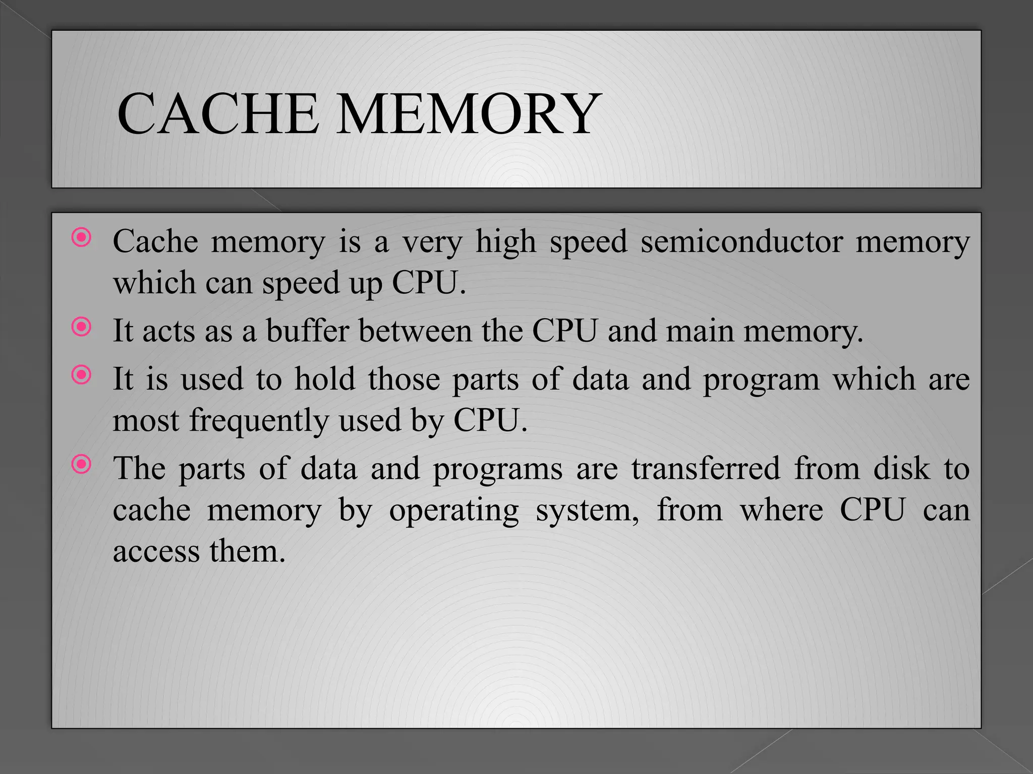 CACHE MEMORY
 Cache memory is a very high speed semiconductor memory
which can speed up CPU.
 It acts as a buffer between the CPU and main memory.
 It is used to hold those parts of data and program which are
most frequently used by CPU.
 The parts of data and programs are transferred from disk to
cache memory by operating system, from where CPU can
access them.
 