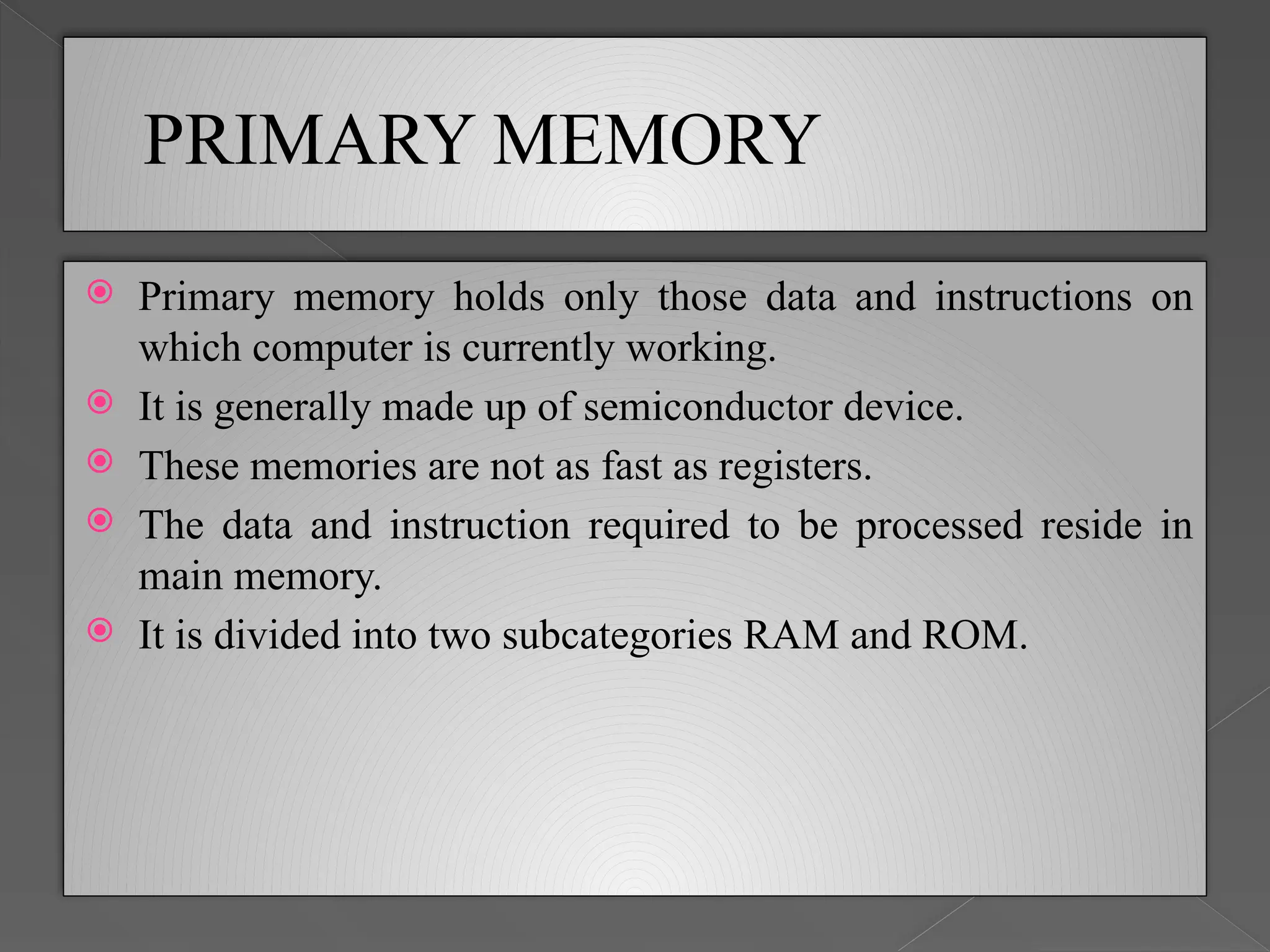 PRIMARY MEMORY
 Primary memory holds only those data and instructions on
which computer is currently working.
 It is generally made up of semiconductor device.
 These memories are not as fast as registers.
 The data and instruction required to be processed reside in
main memory.
 It is divided into two subcategories RAM and ROM.
 