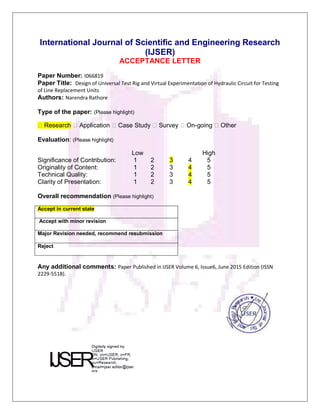 International Journal of Scientific and Engineering Research
(IJSER)
ACCEPTANCE LETTER
Paper Number: I066819
Paper Title: Design of Universal Test Rig and Virtual Experimentation of Hydraulic Circuit for Testing
of Line Replacement Units
Authors: Narendra Rathore
Type of the paper: (Please highlight)
�Research �Application �Case Study �Survey �On-going �Other
Evaluation: (Please highlight)
Low High
Significance of Contribution: 1 2 3 4 5
Originality of Content: 1 2 3 4 5
Technical Quality: 1 2 3 4 5
Clarity of Presentation: 1 2 3 4 5
Overall recommendation (Please highlight)
Accept in current state
Accept with minor revision
Major Revision needed, recommend resubmission
Reject
Any additional comments: Paper Published in IJSER Volume 6, Issue6, June 2015 Edition (ISSN
2229-5518).
 