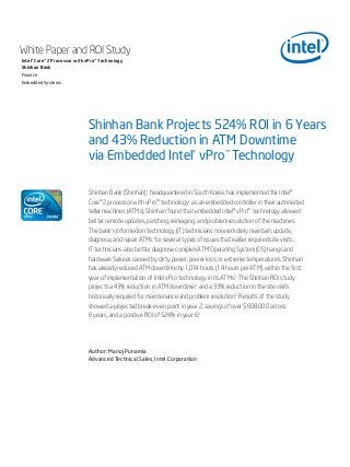 Shinhan Bank Projects 524% ROI in 6 Years
and 43% Reduction in ATM Downtime
via Embedded Intel® vPro™ Technology
White Paper and ROI Study
Intel® Core™2 Processor with vPro™ Technology
Shinhan Bank
Finance
Embedded Systems
Shinhan Bank (Shinhan),1
headquartered in South Korea, has implemented the Intel®
Core™2 processor with vPro™ technology2
as an embedded controller in their automated
teller machines (ATMs). Shinhan found that embedded Intel® vPro™ technology allowed
better remote updates, patching, reimaging, and problem resolution of the machines.
The bank’s information technology (IT) technicians now remotely maintain, update,
diagnose, and repair ATMs for several types of issues that earlier required site visits.
IT technicians also better diagnose complex ATM Operating System (OS) hangs and
hardware failures caused by dirty power, power loss, or extreme temperatures. Shinhan
has already reduced ATM downtime by 1,014 hours (1.4 hours per ATM) within the first
year of implementation of Intel vPro technology in its ATMs.3
The Shinhan ROI study
projects a 43% reduction in ATM downtime,4
and a 33% reduction in the site visits
historically required for maintenance and problem resolution.3
Results of the study
showed a projected break-even point in year 2, savings of over $608,000 across
6 years, and a positive ROI of 524% in year 6.3
Author: Manoj Punamia
Advanced Technical Sales, Intel Corporation
 