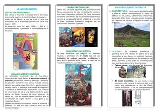 LA CULTURA CHAVIN.
UBICACIÓN GEOGRAFICA.
Esta cultura se desarrolló en el departamento de Ancash,
provincia de Huari, en el distrito de Chavín de Huantar, a
orillas del río Mosna, a más de 3,000 m.s.n.m. Fue
descubierto por el arqueólogo peruano Julio César Tello
Rojas en 1919.
Se desarrolló entre los años 1500a.c. – 400 a. c,
aproximadamente, y pertenece al horizonte temprano o
formativo.
ORGANIZACIÓN SOCIAL.
Chavín fue, con toda seguridad, una sociedad clasista.
Como consecuencia de esta estratificación existieron
dos clases claramente definidos: La Clase Dominante
Sacerdotal conformado por los sacerdotes especialistas,
su corte y una pequeña capa de soldados a su servicio.
La Clase Dominada trabajadora integrada por los
campesinos, artesanos y pastores.
MANIFESTACIONES CULTURALES.
1. ARQUITECTURA.- Construyeron grandes templos
a base de piedra, distinguiéndose la forma de
edificios en “U”, patios, subterráneos o laberintos,
decoración de los frisos y murales, pozos, hundidos,
etc. expresión de ello son: el Templo de chavín y el
Anfiteatro.
ORGANIZACIÓN POLÍTICA.
La clase dominante para asegurar sus intereses,
riquezas y privilegios crea el Estado que fue una
institución de carácter teocrático y militarista, es
decir, era un gobierno de los “dioses” a través de sus
“representantes”, los sacerdotes.
2. ESCULTURA.- Es simbólica, metafórica y
abstracta, es un arte labrado en piedra, en la que
representan a sus dioses en obeliscos, lanzones,
tienen figura antropomorfa con los elementos del
felino, serpientes y aves. Entre las manifestaciones
más importantes de este arte lítico, tenemos:
 Cabezas clavas.- eran llamadas “los guardianes
del templo”
ORGANIZACIÓN ECONÓMICA.
Las actividades económicas que se desarrollaron
mayormente en Chavin fueron: la agricultura, ganadería y
artesanías (arquitectura, cerámica, metalurgia y textilería).
En agricultura cultivaron: maíz, quinua, maní, ají, calabaza,
algodón, yuca, pallar, papa, frijol, etc. En ganadería criaron
llamas y alpacas. El avance de la tecnología agrícola generó
la presencia de determinados especialistas que conocían
los movimientos del sol, la luna, distribución de las aguas,
épocas de lluvias, cambios de clima, utilización de
tierras, etc. Eran en realidad grandes científicos que se
consideraban de origen “divino” y muy ligado a sus
respectivos dioses.
También se dedicaron al comercio interno de artesanías y
alimentos. Se cree que llegó comerciar hasta con los
centroamericanos.
 El lanzón monolítico.- es una escultura muy
importante, mide cerca de 5 metros de alto. En el
Lanzón está representado el dios de Chavín,
llamado Huiracocha. Es un ser antropomorfizado
con atributos zoomorfos; sus ojos son serpientes.
 