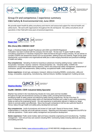 Outsource Safety | www.outsource-safety.co.uk | 01453 800100 | info@outsource-safety.co.uk
Group CV and competence / experience summary
C&G Safety & Environmental Ltd, June 2014
We provide expert health & safety consultancy and interim and outsourced support for internal health and
safety teams. We work with organisations throughout the UK and beyond. Our safety consultants are all
specialists in their field with many years of practical experience.
Roger Hart
BSc (Hons) MSc CMIOSH CSHP
Roger, a Chartered Safety & Health Practitioner with IOSH and OSHCR Registered
Consultant, has been involved with the company from the start. He has over 15 years' health & safety
consultancy experience in industries ranging from retail and leisure through to heavy industry. He can advise on
complex COSHH risk assessment issues such as isocyanates, welding fumes and solvents. Roger brings great
interpersonal, communication and organisational skills plus a wide-ranging theoretical and practical knowledge
of health and safety.
Key competencies: Sampling of airborne hazardous substances including welding fumes / solder fumes /
isocyanates / kerosene / styrene / solvents / tributyl phosphate / etc. Industrial safety, COSHH risk
assessment, occupational health training sessions, interim and outsourced safety management, assessment of
contractors, specific risk assessments, safety auditing, occupational health, noise assessment.
Sector experience: oil and gas, aerospace, transport, defence (including EM385), construction, utility and
energy, renewables, engineering, manufacturing, retail and leisure, facilities management / building services.
Stephen Bentley
DipSM. CMIOSH, CSHP, Industrial Safety Specialist
Stephen has worked in the manufacturing industry for many years and has travelled
throughout Europe and Scandinavia carrying out safety audits, providing technical advice,
developing health & safety policies and delivering safety training programmes. He has more than 25
years of experience co-ordinating safety within an International business and is able to work within contracting
trades as well as the engineering sector. His vast experience is particularly relevant in helping our larger
clients to promote safety cost-effectively. Steve has brought companies to full five star audit and Sword of
Honour status through health and safety policy development and audit.
Key competencies: Audit of procedures and review to 5 star audit / Sword of Honour level. Safety
implementation in multi-site and multi-national concerns. Reporting and information management and KPI's for
multi-site operations. Public sector safety management and procedure development
Sector experience: Public sector bodies, light and heavy industrial, engineering and manufacturing. Facilities
management. Care and primary care sectors including NHS. Contracting trades including electrical, plumbing
and building services.
 