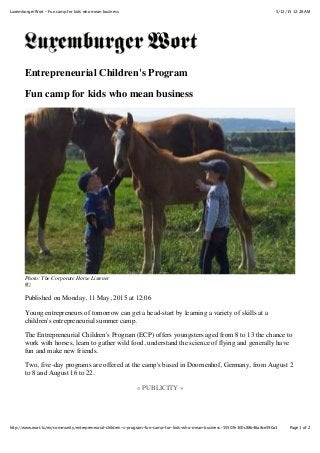 5/12/15 12:26 AMLuxemburger Wort - Fun camp for kids who mean business
Page 1 of 2http://www.wort.lu/en/community/entrepreneurial-children-s-program-fun-camp-for-kids-who-mean-business-55507e100c88b46a8ce590a3
Entrepreneurial Children's Program
Fun camp for kids who mean business
Photo: The Corporate Horse Listener
(#)
Published on Monday, 11 May, 2015 at 12:06
Young entrepreneurs of tomorrow can get a head-start by learning a variety of skills at a
children's entrepreneurial summer camp.
The Entrepreneurial Children's Program (ECP) offers youngsters aged from 8 to 13 the chance to
work with horses, learn to gather wild food, understand the science of flying and generally have
fun and make new friends.
Two, five-day programs are offered at the camp's based in Doornenhof, Germany, from August 2
to 8 and August 16 to 22.
« PUBLICITY »
 