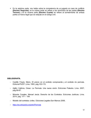 12
 En la séptima parte, nos habla sobre la competencia de un juzgado en caso de conflicto
(Decimo Segunda), en la octava parte se refiere a los domicilios de las partes (Décimo
Tercera) y en la novena parte (Decimo Cuarta) se refiere al sometimiento de ambas
partes al marco legal que se estipula en el código civil.
BIBLIOGRAFÍA.
- Castillo Freyre, Mario. El precio en el contrato compraventa y el contrato de permuta.
Editorial PUCP. Lima. 1993, pág.103-115.
- Ayllón Valdivia, César. La Permuta: Una nueva visión. Ediciones Palestra. Lima. 2007,
pág.56-87.
- Miranda Canales, Manuel Jesús. Derecho de los Contratos. Ediciones Jurídicas. Lima.
2014, pág. 177 – 184.
- Modelo del contratos civiles. Ediciones Legales-San Marcos 2006.
- https://es.wikipedia.org/wiki/Permuta
 