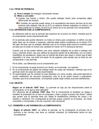 3
1.2.4. TIPOS DE PERMUTA.
a) Pura o simple: Se entregan únicamente bienes.
b) Mixta o con saldo:
Cuando hay bienes y dinero. (Se puede entregar dinero para compensar algún
déficit entre los bienes).
El contrato de permuta puede darse si la equivalencia del precio del bien de la otra
persona esta saldado más de un 51% en especie (bienes evaluados en dinero) y el
resto puede ser en dinero. Si el 51% es dinero ya no es permuta sino compraventa.
1.2.5. DIFERENCIA CON LA COMPRAVENTA.
Su diferencia está en que la permuta hay ausencia de un precio en dinero, mientras que en
la compraventa ocurre precisamente ello.
En la permuta solo podría intervenir un monto en dinero para compensar un déficit y la otra
parte debe ser en bienes o especies, además estas deben constituirse en al menos 51%
del valor del bien que se entrega. Mientras que en la compra venta ocurre lo contrario pues
se debe dar el monto en dinero una cantidad no menor al 51% del precio del bien.
Cuando una de las partes obtiene una cosa, estando obligado de su lado a entregar otra
cosa y además dinero, hay que calificar la operación dentro de la alternativa, con un criterio
cuantitativo de prevalencia, según que el importe del dinero sea mayor o menor que el valor
asignable a la cosa, que junto con aquel, ha de pagarse, para reputar que se trata de una
compraventa o una permuta.
Por lo tanto, sus diferencias con la compraventa son:
1. En la compraventa se paga el precio con dinero, en la permuta, con especie.
2. En la compraventa los gastos de entrega serán de cargo del vendedor, mientras que en la
permuta serán de cargo de cada copermutante.
3. El copermutante que ha recibido la cosa afectada con vicios ocultos, sólo podrá ejercitar la
acción redhibitoria de rescisión (resolución), más no la de quanti minoris o estimatoria,
mientras que en la compraventa, el comprador puede exigir ambas acciones redhibitorias.
1.2.6. OBJETO
Según en el artículo 1602° dice: “La permuta se rige por las disposiciones sobre la
compraventa, en lo que le sean aplicable”
Por inferencia en el artículo 1529° dice “Por la compraventa el vendedor se obliga a
transferir la propiedad de un bien al comprador y éste a pagar el precio del dinero”, habría
que pensar que la permuta tiene por objeto la transferencia domínica de cosas y de
créditos o derechos. Por consiguiente la permuta puede consistir en el trueque de cosas
corporales o incorporales o de una corporal y otra incorporal.”
1.2.7. REMISIÓN A LAS NORMAS DE LA COMPRAVENTA:
Según el artículo 1603°, se refiere la permuta, se ha consagrado al principio de la
remisión a las normas, que tiene un carácter universal. Su fundamento radica en dos
circunstancias:
 