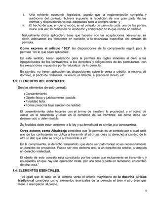 4
i. Una evidente economía legislativa, puesto que la reglamentación completa y
autónoma del contrato, hubiera supuesto la repetición de una gran parte de las
normas y disposiciones ya que adoptadas para la compra venta; y
ii. El hecho de que, en cierto modo, en el contrato de permuta cada una de las partes,
reúne a la vez, la condición de vendedor y comprador de lo que recibe en cambio.
Naturalmente dicha aplicación, tiene que hacerse con las adaptaciones necesarias; es
decir, adecuando los preceptos en cuestión, a la naturaleza específica del contrato de
permuta.
Como expresa el artículo 1603° las disposiciones de la compraventa regirá para la
permuta “en lo que sean aplicables”.
En este sentido, tienen aplicación para la permuta las reglas atinentes al bien, a las
incapacidades de los contratantes, a los derechos y obligaciones de los permutantes, con
las excepciones impuestas por la naturaleza de la permuta.
En cambio, no tienen aplicación las disposiciones sobre la venta a crédito, la reserva de
dominio, el pacto de retroventa, la lesión, el retracto, el precio en dinero, etc.
1.3. ELEMENTOS DEL CONTRATO:
Son los elementos de todo contrato:
Consentimiento.
Objeto física y jurídicamente posible.
Finalidad lícita.
Forma prescrita bajo sanción de nulidad.
El consentimiento debe hacerse con el ánimo de transferir la propiedad, y el objeto de
existir en la naturaleza y estar en el comercio de los hombres; así como debe ser
determinado o determinable.
Su finalidad debe estar conforme a la ley y su formalidad es similar a la compraventa.
Otros autores como Albaladejo considera que “la permuta es un contrato por el cual cada
uno de los contratantes se obliga a transmitir al otro una cosa (o derecho) a cambio de la
otra (o del) que éste se obliga a transmitirle a él”
En la compraventa, el derecho transmitido, que debe ser patrimonial, no es necesariamente
un derecho de propiedad. Puede ser otro derecho real, o un derecho de crédito, o también
un derecho intelectual.
El objeto de este contrato está constituido por las cosas que mutuamente se transmiten; y
en aquellos en que hay una operación mixta, por una cosa y parte en numerario, en cambio
de otra cosa.”
1.4. ELEMENTOS ESENCIALES.
Al igual que el caso de la compra venta el criterio mayoritario de la doctrina jurídica
tradicional considera como elementos esenciales de la permuta el bien y otro bien que
viene a reemplazar al precio.
 