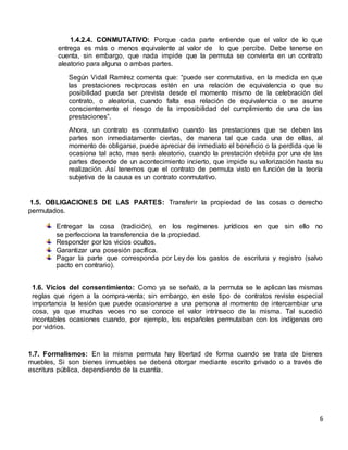 6
1.4.2.4. CONMUTATIVO: Porque cada parte entiende que el valor de lo que
entrega es más o menos equivalente al valor de lo que percibe. Debe tenerse en
cuenta, sin embargo, que nada impide que la permuta se convierta en un contrato
aleatorio para alguna o ambas partes.
Según Vidal Ramírez comenta que: “puede ser conmutativa, en la medida en que
las prestaciones recíprocas estén en una relación de equivalencia o que su
posibilidad pueda ser prevista desde el momento mismo de la celebración del
contrato, o aleatoria, cuando falta esa relación de equivalencia o se asume
conscientemente el riesgo de la imposibilidad del cumplimiento de una de las
prestaciones”.
Ahora, un contrato es conmutativo cuando las prestaciones que se deben las
partes son inmediatamente ciertas, de manera tal que cada una de ellas, al
momento de obligarse, puede apreciar de inmediato el beneficio o la perdida que le
ocasiona tal acto, mas será aleatorio, cuando la prestación debida por una de las
partes depende de un acontecimiento incierto, que impide su valorización hasta su
realización. Así tenemos que el contrato de permuta visto en función de la teoría
subjetiva de la causa es un contrato conmutativo.
1.5. OBLIGACIONES DE LAS PARTES: Transferir la propiedad de las cosas o derecho
permutados.
Entregar la cosa (tradición), en los regímenes jurídicos en que sin ello no
se perfecciona la transferencia de la propiedad.
Responder por los vicios ocultos.
Garantizar una posesión pacífica.
Pagar la parte que corresponda por Ley de los gastos de escritura y registro (salvo
pacto en contrario).
1.6. Vicios del consentimiento: Como ya se señaló, a la permuta se le aplican las mismas
reglas que rigen a la compra-venta; sin embargo, en este tipo de contratos reviste especial
importancia la lesión que puede ocasionarse a una persona al momento de intercambiar una
cosa, ya que muchas veces no se conoce el valor intrínseco de la misma. Tal sucedió
incontables ocasiones cuando, por ejemplo, los españoles permutaban con los indígenas oro
por vidrios.
1.7. Formalismos: En la misma permuta hay libertad de forma cuando se trata de bienes
muebles, Si son bienes inmuebles se deberá otorgar mediante escrito privado o a través de
escritura pública, dependiendo de la cuantía.
 