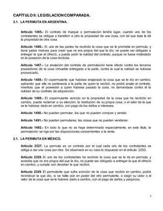 7
CAPÍTULO II: LEGISLACIONCOMPARADA.
2.1. LA PERMUTA EN ARGENTINA.
Artículo 1485.- El contrato de trueque o permutación tendrá lugar, cuando uno de los
contratantes se obligue a transferir a otro la propiedad de una cosa, con tal que éste le dé
la propiedad de otra cosa.
Artículo 1486.- Si una de las partes ha recibido la cosa que se le prometía en permuta, y
tiene justos motivos para creer que no era propia del que la dio, no puede ser obligado a
entregar la que el ofreció, y puede pedir la nulidad del contrato, aunque no fuese molestado
en la posesión de la cosa recibida.
Artículo 1487.- La anulación del contrato de permutación tiene efecto contra los terceros
poseedores de la cosa inmueble entregada a la parte, contra la cual la nulidad se hubiese
pronunciado.
Artículo 1488.- El copermutante que hubiese enajenado la cosa que se le dio en cambio,
sabiendo que ella no pertenecía a la parte de quien la recibió, no podrá anular el contrato,
mientras que el poseedor a quien hubiese pasado la cosa, no demandase contra él la
nulidad de su contrato de adquisición.
Artículo 1489.- El copermutante vencido en la propiedad de la cosa que ha recibido en
cambio, puede reclamar a su elección, la restitución de su propia cosa, o el valor de la que
se le hubiese dado en cambio, con pago de los daños e intereses.
Artículo 1490.- No pueden permutar, los que no pueden comprar y vender.
Artículo 1491.- No pueden permutarse, las cosas que no pueden venderse.
Artículo 1492.- En todo lo que no se haya determinado especialmente, en este título, la
permutación se rige por las disposiciones concernientes a la venta.
2.1. LA PERMUTA EN MÉXICO.
Artículo 2327. La permuta es un contrato por el cual cada uno de los contratantes se
obliga a dar una cosa por otra. Se observará en su caso lo dispuesto en el artículo 2250.
Artículo 2328. Si uno de los contratantes ha recibido la cosa que se le da en permuta, y
acredita que no era propia del que la dio, no puede ser obligado a entregar la que él ofreció
en cambio, y cumple con devolver la que recibió.
Artículo 2329. El permutante que sufra evicción de la cosa que recibió en cambio, podrá
reivindicar la que dio, si se halla aún en poder del otro permutante, o exigir su valor o el
valor de la cosa que se le hubiere dado a cambio, con el pago de daños y perjuicios.
 