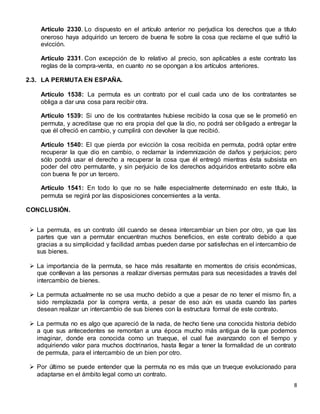 8
Artículo 2330. Lo dispuesto en el artículo anterior no perjudica los derechos que a título
oneroso haya adquirido un tercero de buena fe sobre la cosa que reclame el que sufrió la
evicción.
Artículo 2331. Con excepción de lo relativo al precio, son aplicables a este contrato las
reglas de la compra-venta, en cuanto no se opongan a los artículos anteriores.
2.3. LA PERMUTA EN ESPAÑA.
Artículo 1538: La permuta es un contrato por el cual cada uno de los contratantes se
obliga a dar una cosa para recibir otra.
Artículo 1539: Si uno de los contratantes hubiese recibido la cosa que se le prometió en
permuta, y acreditase que no era propia del que la dio, no podrá ser obligado a entregar la
que él ofreció en cambio, y cumplirá con devolver la que recibió.
Artículo 1540: El que pierda por evicción la cosa recibida en permuta, podrá optar entre
recuperar la que dio en cambio, o reclamar la indemnización de daños y perjuicios; pero
sólo podrá usar el derecho a recuperar la cosa que él entregó mientras ésta subsista en
poder del otro permutante, y sin perjuicio de los derechos adquiridos entretanto sobre ella
con buena fe por un tercero.
Artículo 1541: En todo lo que no se halle especialmente determinado en este título, la
permuta se regirá por las disposiciones concernientes a la venta.
CONCLUSIÓN.
 La permuta, es un contrato útil cuando se desea intercambiar un bien por otro, ya que las
partes que van a permutar encuentran muchos beneficios, en este contrato debido a que
gracias a su simplicidad y facilidad ambas pueden darse por satisfechas en el intercambio de
sus bienes.
 La importancia de la permuta, se hace más resaltante en momentos de crisis económicas,
que conllevan a las personas a realizar diversas permutas para sus necesidades a través del
intercambio de bienes.
 La permuta actualmente no se usa mucho debido a que a pesar de no tener el mismo fin, a
sido remplazada por la compra venta, a pesar de eso aún es usada cuando las partes
desean realizar un intercambio de sus bienes con la estructura formal de este contrato.
 La permuta no es algo que apareció de la nada, de hecho tiene una conocida historia debido
a que sus antecedentes se remontan a una época mucho más antigua de la que podemos
imaginar, donde era conocida como un trueque, el cual fue avanzando con el tiempo y
adquiriendo valor para muchos doctrinarios, hasta llegar a tener la formalidad de un contrato
de permuta, para el intercambio de un bien por otro.
 Por último se puede entender que la permuta no es más que un trueque evolucionado para
adaptarse en el ámbito legal como un contrato.
 