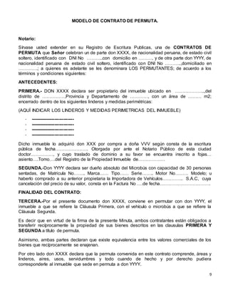 9
MODELO DE CONTRATO DE PERMUTA.
Notario:
Sírvase usted extender en su Registro de Escritura Publicas, una de CONTRATOS DE
PERMUTA que Señor celebran un de parte don XXXX, de nacionalidad peruana, de estado civil
soltero, identificado con DNI No ………..con domicilio en ………, y de otra parte don YYYY, de
nacionalidad peruana de estado civil soltero, identificado con DNI No ………..,domiciliado en
………….; a quienes es adelante se les denominara LOS PERMUTANTES; de acuerdo a los
términos y condiciones siguientes:
ANTECEDENTES:
PRIMERA.- DON XXXX declara ser propietario del inmueble ubicado en ………………..,del
distrito de ……………,Provincia y Departamento de …………, con un área de ……… m2;
encerrado dentro de los siguientes linderos y medidas perimétricas:
(AQUÍ INDICAR LOS LINDEROS Y MEDIDAS PERIMETRICAS DEL INMUEBLE)
- -----------------------------
- -----------------------------
- -----------------------------
- -----------------------------
Dicho inmueble lo adquirió don XXX por compra a doña VVV según consta de la escritura
pública de fecha…………………. Otorgada por ante el Notario Público de esta ciudad
doctor……………, y cuyo traslado de dominio a su favor se encuentra inscrito a fojas…
asiento….Tomo….del Registro de la Propiedad Inmueble de………………
SEGUNDA.-Don YYYY declara ser dueño absoluto del Microbús con capacidad de 30 personas
sentadas, de Matricula No…….. Marca…… Tipo…… Serie…….. Motor No……… Modelo; u
haberlo comprado a su anterior propietaria la Importadora de Vehículos………….. S.A.C, cuya
cancelación del precio de su valor, consta en la Factura No ….de fecha…………………………….
FINALIDAD DEL CONTRATO:
TERCERA.-Por el presente documento don XXXX, conviene en permutar con don YYYY, el
inmueble a que se refiere la Cláusula Primera, con el vehículo o microbús a que se refiere la
Cláusula Segunda.
Es decir que en virtud de la firma de la presente Minuta, ambos contratantes están obligados a
transferir recíprocamente la propiedad de sus bienes descritos en las clausulas PRIMERA Y
SEGUNDA a título de permuta.
Asimismo, ambas partes declaran que existe equivalencia entre los valores comerciales de los
bienes que recíprocamente se enajenan.
Por otro lado don XXXX declara que la permuta convenida en este contrato comprende, áreas y
linderos, aires, usos, servidumbres y todo cuando de hecho y por derecho pudiera
corresponderle al inmueble que sede en permuta a don YYYY.
 