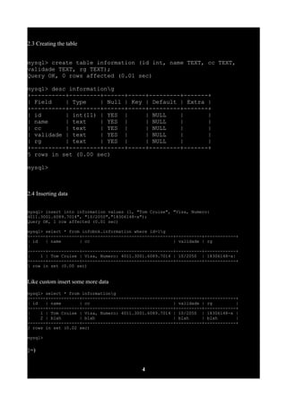 2.3 Creating the table
mysql> create table information (id int, name TEXT, cc TEXT,
validade TEXT, rg TEXT);
Query OK, 0 rows affected (0.01 sec)
mysql> desc informationg
+----------+---------+------+-----+---------+-------+
| Field | Type | Null | Key | Default | Extra |
+----------+---------+------+-----+---------+-------+
| id | int(11) | YES | | NULL | |
| name | text | YES | | NULL | |
| cc | text | YES | | NULL | |
| validade | text | YES | | NULL | |
| rg | text | YES | | NULL | |
+----------+---------+------+-----+---------+-------+
5 rows in set (0.00 sec)
mysql>
2.4 Inserting data
mysql> insert into information values (1, "Tom Cruise", "Visa, Numero:
4011.3001.6089.7014", "10/2050","18306148-x");
Query OK, 1 row affected (0.01 sec)
mysql> select * from infobnk.information where id=1g
+------+------------+-----------------------------------+----------+------------+
| id | name | cc | validade | rg
|
+------+------------+-----------------------------------+----------+------------+
| 1 | Tom Cruise | Visa, Numero: 4011.3001.6089.7014 | 10/2050 | 18306148-x|
+------+------------+-----------------------------------+----------+------------+
1 row in set (0.00 sec)
Like custom insert some more data
mysql> select * from informationg
+------+------------+-----------------------------------+----------+------------+
| id | name | cc | validade | rg |
+------+------------+-----------------------------------+----------+------------+
| 1 | Tom Cruise | Visa, Numero: 4011.3001.6089.7014 | 10/2050 | 18306148-x |
| 2 | blah | blah | blah | blah |
+------+------------+-----------------------------------+----------+------------+
2 rows in set (0.02 sec)
mysql>
}=)
4
 