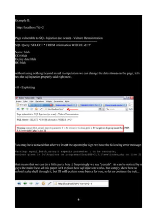 Example II:
http://localhost/?id=2
Page vulnerable to SQL Injection (no scant) - Vulture Demonstration
==============================================
SQL Query: SELECT * FROM information WHERE id='2'
Name: blah
CC#:blah
Expiry date:blah
RG:blah
without using nothing beyond an url manipulation we can change the data shown on the page, let's
test the sql injection properly said right now.
4.0 - Exploiting
You may have noticed that after we insert the apostrophe sign we have the following error message:
Warning: mysql_fetch_array() expects parameter 1 to be resource,
boolean given in D:Arquivos de programasEasyPHP-5.3.1wwwindex.php on line 21
that means that we can do a little party here :) Surprisingly we say "yeeeah". As can be noticed by u
guys the main focus of this paper isn't explain how sql injection works, but somply show how to
upload a php shell through it, but I'll will explain some basics for you, so let us continue the trek...
6
 