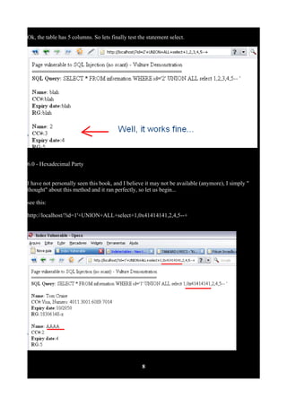 Ok, the table has 5 columns. So lets finally test the statement select.
6.0 - Hexadecimal Party
I have not personally seen this book, and I believe it may not be available (anymore), I simply "
thought" about this method and it ran perfectly, so let us begin...
see this:
http://localhost/?id=1'+UNION+ALL+select+1,0x41414141,2,4,5--+
8
 