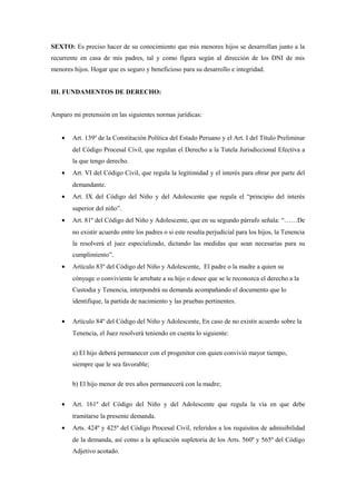 SEXTO: Es preciso hacer de su conocimiento que mis menores hijos se desarrollan junto a la
recurrente en casa de mis padres, tal y como figura según al dirección de los DNI de mis
menores hijos. Hogar que es seguro y beneficioso para su desarrollo e integridad.
III. FUNDAMENTOS DE DERECHO:
Amparo mi pretensión en las siguientes normas jurídicas:
• Art. 139º de la Constitución Política del Estado Peruano y el Art. I del Título Preliminar
del Código Procesal Civil, que regulan el Derecho a la Tutela Jurisdiccional Efectiva a
la que tengo derecho.
• Art. VI del Código Civil, que regula la legitimidad y el interés para obrar por parte del
demandante.
• Art. IX del Código del Niño y del Adolescente que regula el “principio del interés
superior del niño”.
• Art. 81º del Código del Niño y Adolescente, que en su segundo párrafo señala: “……De
no existir acuerdo entre los padres o si este resulta perjudicial para los hijos, la Tenencia
la resolverá el juez especializado, dictando las medidas que sean necesarias para su
cumplimiento”.
• Artículo 83º del Código del Niño y Adolescente, El padre o la madre a quien su
cónyuge o conviviente le arrebate a su hijo o desee que se le reconozca el derecho a la
Custodia y Tenencia, interpondrá su demanda acompañando el documento que lo
identifique, la partida de nacimiento y las pruebas pertinentes.
• Artículo 84º del Código del Niño y Adolescente, En caso de no existir acuerdo sobre la
Tenencia, el Juez resolverá teniendo en cuenta lo siguiente:
a) El hijo deberá permanecer con el progenitor con quien convivió mayor tiempo,
siempre que le sea favorable;
b) El hijo menor de tres años permanecerá con la madre;
• Art. 161º del Código del Niño y del Adolescente que regula la vía en que debe
tramitarse la presente demanda.
• Arts. 424º y 425º del Código Procesal Civil, referidos a los requisitos de admisibilidad
de la demanda, así como a la aplicación supletoria de los Arts. 560º y 565º del Código
Adjetivo acotado.
 