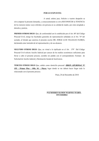 POR LO EXPUESTO:
A usted, señora juez, Solicito a vuestro despacho se
sirva amparar la presente demanda, y consecuentemente se sirva RECONOCER la TENENCIA
de los menores tantas veces referida a mi persona en su calidad de madre, por estar arreglada a
derecho y justicia.
PRIMER OTROSI DIGO: Que, de conformidad con lo establecido por el Art. 80º del Código
Procesal Civil, otorgo las facultades generales de representación señaladas en el Art. 74º del
acotado, al letrado que autoriza el presente escrito DR. JORGE LUIS VILLEGAS FLORES,
declarando estar instruido de tal representación y de sus alcances.
SEGUNDO OTROSI DIGO: Que, en virtud a lo tipificado en el Art. 179º Del Código
Procesal Civil solicito Auxilio Judicial por carecer de los medios económicos suficientes para
llevar a cabo el presente proceso, acredito mí pedido con el correspondiente: Formato de
Solicitud de Auxilio Judicial y Declaración Jurada de Insolvencia.
TERCER OTROSI DIGO Que, señalo como domicilio procesal: JIRON APURIMAC Nº
155 – Primer Piso – Ofic. 01 – Piura; lugar donde se me deberá hacer llegar todo lo
relacionado con el presente proceso.
Piura, 28 de Diciembre de 2010
_____________________________________
PACHERRES RAMOS MARTHA ISABEL
DNI 02848062
 