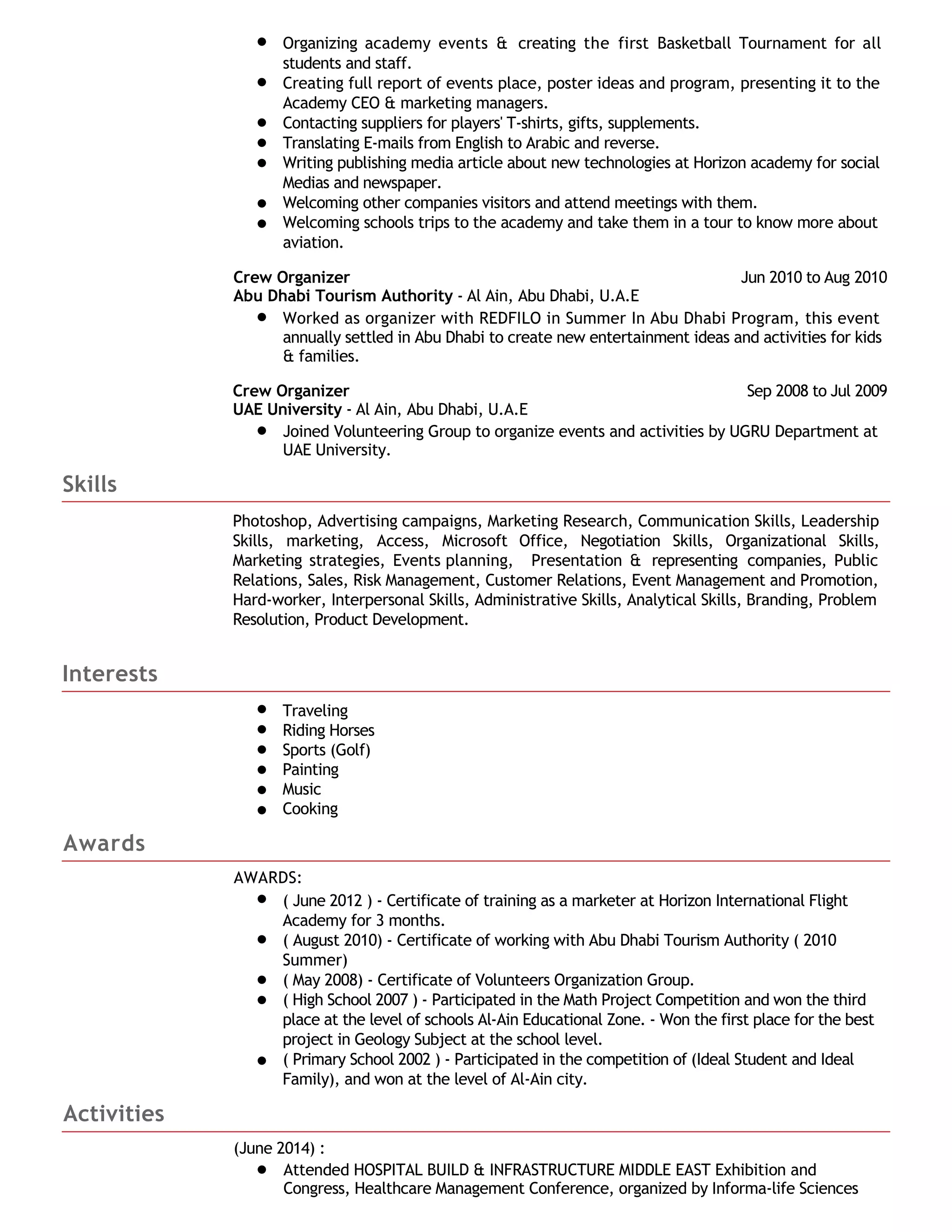 Organizing academy events & creating the first Basketball Tournament for all
students and staff.
Creating full report of events place, poster ideas and program, presenting it to the
Academy CEO & marketing managers.
Contacting suppliers for players' T-shirts, gifts, supplements.
Translating E-mails from English to Arabic and reverse.
Writing publishing media article about new technologies at Horizon academy for social
Medias and newspaper.
Welcoming other companies visitors and attend meetings with them.
Welcoming schools trips to the academy and take them in a tour to know more about
aviation.
Crew Organizer Jun 2010 to Aug 2010
Abu Dhabi Tourism Authority - Al Ain, Abu Dhabi, U.A.E
Worked as organizer with REDFILO in Summer In Abu Dhabi Program, this event
annually settled in Abu Dhabi to create new entertainment ideas and activities for kids
& families.
Crew Organizer Sep 2008 to Jul 2009
UAE University - Al Ain, Abu Dhabi, U.A.E
Joined Volunteering Group to organize events and activities by UGRU Department at
UAE University.
Skills
Photoshop, Advertising campaigns, Marketing Research, Communication Skills, Leadership
Skills, marketing, Access, Microsoft Office, Negotiation Skills, Organizational Skills,
Marketing strategies, Events planning, Presentation & representing companies, Public
Relations, Sales, Risk Management, Customer Relations, Event Management and Promotion,
Hard-worker, Interpersonal Skills, Administrative Skills, Analytical Skills, Branding, Problem
Resolution, Product Development.
Interests
Traveling
Riding Horses
Sports (Golf)
Painting
Music
Cooking
Awards
AWARDS:
( June 2012 ) - Certificate of training as a marketer at Horizon International Flight
Academy for 3 months.
( August 2010) - Certificate of working with Abu Dhabi Tourism Authority ( 2010
Summer)
( May 2008) - Certificate of Volunteers Organization Group.
( High School 2007 ) - Participated in the Math Project Competition and won the third
place at the level of schools Al-Ain Educational Zone. - Won the first place for the best
project in Geology Subject at the school level.
( Primary School 2002 ) - Participated in the competition of (Ideal Student and Ideal
Family), and won at the level of Al-Ain city.
Activities
(June 2014) :
Attended HOSPITAL BUILD & INFRASTRUCTURE MIDDLE EAST Exhibition and
Congress, Healthcare Management Conference, organized by Informa-life Sciences
 