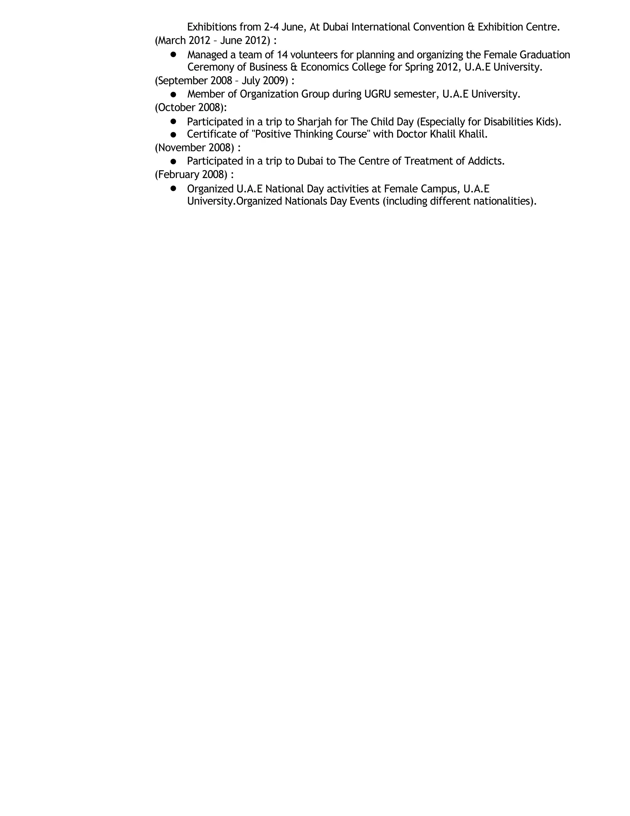 Exhibitions from 2-4 June, At Dubai International Convention & Exhibition Centre.
(March 2012 – June 2012) :
Managed a team of 14 volunteers for planning and organizing the Female Graduation
Ceremony of Business & Economics College for Spring 2012, U.A.E University.
(September 2008 – July 2009) :
Member of Organization Group during UGRU semester, U.A.E University.
(October 2008):
Participated in a trip to Sharjah for The Child Day (Especially for Disabilities Kids).
Certificate of "Positive Thinking Course" with Doctor Khalil Khalil.
(November 2008) :
Participated in a trip to Dubai to The Centre of Treatment of Addicts.
(February 2008) :
Organized U.A.E National Day activities at Female Campus, U.A.E
University.Organized Nationals Day Events (including different nationalities).
 