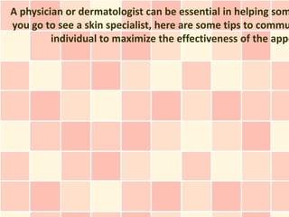A physician or dermatologist can be essential in helping som
you go to see a skin specialist, here are some tips to commu
         individual to maximize the effectiveness of the appo
 