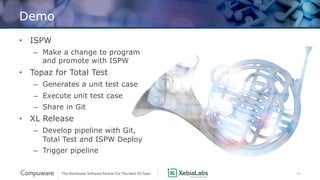 13
Demo
• ISPW
– Make a change to program
and promote with ISPW
• Topaz for Total Test
– Generates a unit test case
– Execute unit test case
– Share in Git
• XL Release
– Develop pipeline with Git,
Total Test and ISPW Deploy
– Trigger pipeline
 