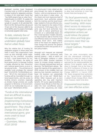 POLICY NOTE 1: ADAPTATION FINANCE

developed countries (Least Developed          It is unfortunate if cities indeed are slip-   ment them effectively will be necessary
Countries Fund, or LCDF) to identify and      ping through the cracks of adaptation          to allow local authorities to more fully
mobilise funding for adaptation priorities.   finance – and not only because so much         harvest these low-hanging fruit.
A review of the initial batch found that      needs to be done in urban areas. As
“few NAPA projects have an urban focus”       the closest and most responsive level of       “As local governments, we
(Satterthwaite et al 2007). To update this    government, local authorities possess
finding, in 2011 UN-Habitat reviewed a        both the incentive and the local knowl-        are often ready to act but
sample of a quarter of all submitted NA-      edge needed to find cost-effective solu-       need funding. With more
PAs (12 of 45). We found that only around     tions that respond to the needs of their
14 per cent of the resources called for by    constituencies. ICLEI argues that, in the      direct access to resources
those NAPAs were for projects that largely    same way that local authorities have           for climate mitigation and
or exclusively targeted urban areas.          been able to reduce greenhouse gas
                                              emissions at a substantially lower cost        adaptation actions we
To date, relatively few of                    than initial top-down models indicated,        could relieve the planet
                                              so they should be able to find the most
the adaptation projects                       cost-effective means to increase climate       from stress and help gov-
undertaken globally have                      resilience (ICLEI 2011). And indeed,           ernments meet their na-
                                              some of the means for adapting to cli-
had an urban focus.                           mate change that promise the greatest          tional targets.”
                                              net benefits lie within the purview of ur-     – David Cadman, President
Why this relative lack of funding for         ban policy-makers..
adaptation projects in those areas that                                                      of ICLEI
need it most? Two organisations have          Amongst such measures are improved
come up with strikingly similar expla-        building codes and community early             There are some encouraging signs
nations for this mismatch. According          warning systems – both of which can            that the international community is
to ICLEI – Local Governments for Sus-         help to strengthen resilience in urban         beginning to heed the needs of cities.
tainability: “At present, the ability of      areas (ECA 2009). Another important            In 2010, for example, the first project
local governments to leverage funding         means to increase climate resilience in        approved by the newly-established Ad-
is largely affected by their interaction      cities is through improved basic land use      aptation Fund targeted mostly urban
with national governments vis-à-vis in-       planning. The World Bank advises: “Be-         areas (in Senegal). And at the close of
ternational funds…. The architecture of       cause the majority of the capital stock in     the 2010 Conference of Parties to the
available funds privileges the national       2050 remains to be installed, land use         UN Framework Convention on Climate
level” (ICLEI 2010). The World Bank con-      planning that channels investment into         Change (UNFCCC) in Cancún (COP-
curs: “All of this international climate      lower risk locations can substantially         16), States recognized local authorities
funding will be channelled through na-        reduce risk at low cost” (World Bank           as key “governmental stakeholders”
tional governments, and city access to        2010c). Other measures such as slum            in global climate change efforts. Much
funding remains uncertain, especially         upgrading also may yield important             more, however, needs to be done.
as climate change activities are usually      benefits. Of course capacity-building to
assigned to Ministries of Environment,        empower local officials so that they can       Empowered local leaders
which do not traditionally focus on ur-       select the most cost-effective actions,
ban issues” (World Bank 2010c).               optimize their sequencing and imple-           can take effective action.

“Funds at the international
level are difficult to access,
because normally
[implementing institutions]
hardly give loans to local
government. They should
change the rules of the
international game, give
more credit to local
authorities.”
– Queretaro, Mexico
(ICLEI 2010)

                                              Construction in the coastal area of Maputo, Mozambique ©UN-Habitat/Ricardo Rangel
 