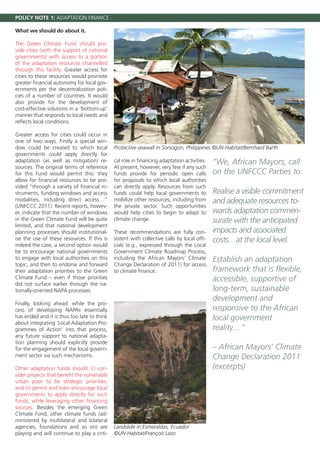 POLICY NOTE 1: ADAPTATION FINANCE

What we should do about it.

The Green Climate Fund should pro-
vide cities (with the support of national
governments) with access to a portion
of the adaptation resources channelled
through this facility. Greater access for
cities to these resources would promote
greater financial autonomy for local gov-
ernments per the decentralization poli-
cies of a number of countries. It would
also provide for the development of
cost-effective solutions in a ‘bottom-up’
manner that responds to local needs and
reflects local conditions.

Greater access for cities could occur in
one of two ways. Firstly a special win-
dow could be created to which local          Protective seawall in Sorsogon, Philippines ©UN-Habitat/Bernhard Barth
governments could apply directly for
adaptation (as well as mitigation) re-       cal role in financing adaptation activities.   “We, African Mayors, call
sources. The original terms of reference     At present, however, very few if any such
for this Fund would permit this: they        funds provide for periodic open calls          on the UNFCCC Parties to:
allow for financial resources to be pro-     for proposals to which local authorities
vided “through a variety of financial in-    can directly apply. Resources from such
struments, funding windows and access        funds could help local governments to          Realise a visible commitment
modalities, including direct access…”        mobilize other resources, including from       and adequate resources to-
(UNFCCC 2011). Recent reports, howev-        the private sector. Such opportunities
er, indicate that the number of windows      would help cities to begin to adapt to         wards adaptation commen-
in the Green Climate Fund will be quite      climate change.                                surate with the anticipated
limited, and that national development
planning processes should institutional-     These recommendations are fully con-           impacts and associated
ise the use of these resources. If this is   sistent with collective calls by local offi-   costs…at the local level.
indeed the case, a second option would       cials (e.g., expressed through the Local
be to encourage national governments         Government Climate Roadmap Process,
to engage with local authorities on this     including the African Mayors’ Climate          Establish an adaptation
topic, and then to endorse and forward       Change Declaration of 2011) for access
their adaptation priorities to the Green     to climate finance.                            framework that is flexible,
Climate Fund – even if those priorities                                                     accessible, supportive of
did not surface earlier through the na-
tionally-oriented NAPA processes.                                                           long-term, sustainable
                                                                                            development and
Finally, looking ahead: while the pro-
cess of developing NAPAs essentially                                                        responsive to the African
has ended and it is thus too late to think                                                  local government
about integrating ‘Local Adaptation Pro-
grammes of Action’ into that process,                                                       reality…”
any future support to national adapta-
tion planning should explicitly provide
for the engagement of the local govern-                                                     – African Mayors’ Climate
ment sector via such mechanisms.                                                            Change Declaration 2011
Other adaptation funds should: (i) con-                                                     (excerpts)
sider projects that benefit the vulnerable
urban poor to be strategic priorities,
and (ii) permit and even encourage local
governments to apply directly for such
funds, while leveraging other financing
sources. Besides the emerging Green
Climate Fund, other climate funds (ad-
ministered by multilateral and bilateral
agencies, foundations and so on) are         Landslide in Esmeraldas, Ecuador
playing and will continue to play a criti-   ©UN-Habitat/François Laso
 