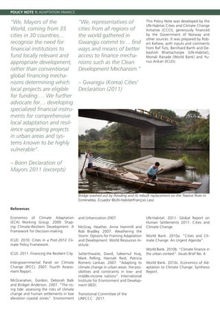 POLICY NOTE 1: ADAPTATION FINANCE

“We, Mayors of the                           “We, representatives of                   This Policy Note was developed by the
                                                                                       UN-Habitat Cities and Climate Change
World, coming from 35                        cities from all regions of                Initiative (CCCI), generously financed
cities in 30 countries…                      the world gathered in                     by the Government of Norway and
                                                                                       other sources. It was prepared by Rob-
recognise the need for                       Gwangju commit to ... find                ert Kehew, with inputs and comments
financial institutions to                    ways and means of better                  from Raf Tuts, Bernhard Barth and De-
                                                                                       bashish Bhattacharjee (UN-Habitat),
fund locally relevant and                    access to finance mecha-                  Monali Ranade (World Bank) and Yu-
appropriate development,                     nisms such as the Clean                   nus Arikan (ICLEI).

rather than conventional                     Development Mechanism.”
global financing mecha-
nisms determining which                      – Gwangju (Korea) Cities’
local projects are eligible                  Declaration (2011)
for funding…. We further
advocate for… developing
specialized financial instru-
ments for comprehensive
local adaptation and resil-
ience upgrading projects
in urban areas and sys-
tems known to be highly
vulnerable”.

– Bonn Declaration of
Mayors 2011 (excerpts)



                                             Bridge washed out by flooding and its rebuilt replacement on the Teaone River in
                                             Esmeraldas, Ecuador ©UN-Habitat/François Laso

References

Economics of Climate Adaptation              and Urbanization 2007.                    UN-Habitat. 2011. Global Report on
(ECA) Working Group. 2009. Shap-                                                       Human Settlements 2011: Cities and
ing Climate-Resilient Development: A         McGray, Heather, Anne Hammill and         Climate Change.
Framework for Decision-making.               Rob Bradley. 2007. Weathering the
                                             Storm: Options for Framing Adaptation     World Bank. 2010a. “Cities and Cli-
ICLEI. 2010. Cities in a Post-2012 Cli-      and Development. World Resources In-      mate Change: An Urgent Agenda”.
mate Policy Framework.                       stitute.
                                                                                       World Bank. 2010b. “Climate finance in
ICLEI. 2011. Financing the Resilient City.   Satterthwaite, David, Saleemul Huq,       the urban context”. Issues Brief No. 4.
                                             Mark Pelling, Hannah Reid, Patricia
Intergovernmental Panel on Climate           Romero Lankao. 2007. “Adapting to         World Bank. 2010c. Economics of Ad-
Change (IPCC). 2007. Fourth Assess-          climate change in urban areas: the pos-   aptation to Climate Change: Synthesis
ment Report.                                 sibilities and constraints in low- and    Report.
                                             middle-income nations”. International
McGranahan, Gordon, Deborah Balk             Institute for Environment and Develop-
and Bridget Anderson. 2007. “The ris-        ment (IIED).
ing tide: assessing the risks of climate
change and human settlements in low          Transitional Committee of the
elevation coastal zones”. Environment        UNFCCC. 2011.
 