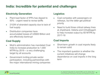 11
India: Incredible for potential and challenges
Electricity Generation
 Plant load factor of IPPs has dipped to
50% - urgent need to revise tariffs
 21GW of stranded capacity due to lack of
fuel supply
 Distribution companies have
accumulated losses of US$50 Billion and
are effectively bankrupt
Coal Supply
 Modi’s administration has mandated Coal
India to increase production to 1,000
MTPA by 2019 – a very challenging
target by all accounts
 Government inviting private sector
participation, including partnerships with
the major international mining companies
Logistics
 Coal competes with passengers on
railways, but the latter get political
priority
 Need to build three critical railway lines
at Jharkhand, Odisha and Chhattisgarh
to help increase output by 60 MTPA by
2017-18
Coal Imports
 Short-term growth in coal imports likely
to remain solid
 The important question is whether the
current initiatives will change
dependence on coal imports in the long
term
 