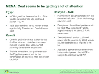 13
MENA: Coal seems to be getting a lot of attention
Hassyan – UAE
 Planned new power generation in the
emirates includes 12% of total energy
mix from coal
 First phase of coal-fired portion would
be 1200 MW expected by 2020.
Approximately 5 Mt of 6000 NAR
steam coal.
 Two additional, similar coal-fired
power plants planned by 2030, which
could boost total coal imports to 16
Mt.
 Additional demand could come from
independent power plants (IPPs)
subject to approval by DEWA
Egypt
 MOU signed for the construction of the
world’s largest single site coal-fired
station – 6GW
 Total coal demand: 11-13 million tonnes
– potentially Russian and South African
coal
Kuwait
 Cement producers have started to use
dual burners and have become more
inclined towards coal usage whilst
planning cement unit expansions
 Tharwa Investment has partnered with
the Egyptian government for the
construction of new coal-fired generation
capacity
 