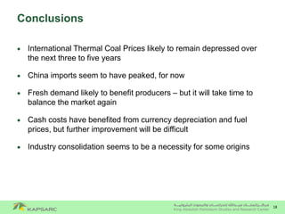 18
 International Thermal Coal Prices likely to remain depressed over
the next three to five years
 China imports seem to have peaked, for now
 Fresh demand likely to benefit producers – but it will take time to
balance the market again
 Cash costs have benefited from currency depreciation and fuel
prices, but further improvement will be difficult
 Industry consolidation seems to be a necessity for some origins
Conclusions
 