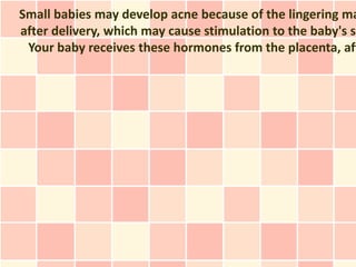 Small babies may develop acne because of the lingering ma
after delivery, which may cause stimulation to the baby's se
 Your baby receives these hormones from the placenta, aft
 