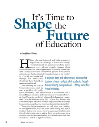 It’s Time to
     Shape                     the
           Future
        of Education
      by Larry Edward Penley




      H
                     igher education in general, and business education
                     in particular, face a barrage of demands for change.
                     These include calls for greater accountability, greater
                     access, more relevant research, enhanced global
      competitiveness, and more responsiveness to pressing societal con-
      cerns. Many educators and administrators perceive these demands
      as threats, and they have reacted with defensiveness to the possibil-
      ity of outside intervention and
      oversight. But I believe they a longtime dean and administrator believes that
      should see these demands as
      opportunities instead.
                                          business schools can lead all of academia through
         After spending 25 years at the demanding changes ahead—if they avoid four
      business schools and nearly six
      years as president of a public
                                          typical mistakes.
      research university, I have a keen interest in both business educa-
      tion and higher education. Indeed, my time as president at Colora-
      do State University has directly influenced the hopes and expecta-
      tions I hold for business schools. And I believe that, during a time
      when all of higher education must undergo extraordinary change,
      business schools can become examples of outstanding leadership.
         To do that, business educators not only must turn challeng-
      es into opportunities, they also must avoid making four typical
      mistakes that revolve around money, access, accountability, and
      the role of the university in society. Even when they make these
      mistakes with the best of intentions, educators weaken their own
      institutions—and all of higher education.

32      BizEd may/JUNE 2009
 