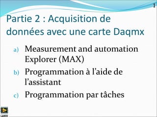 Partie 2 : Acquisition de
données avec une carte Daqmx
a) Measurement and automation
Explorer (MAX)
b) Programmation à l’aide de
l’assistant
c) Programmation par tâches
1
 